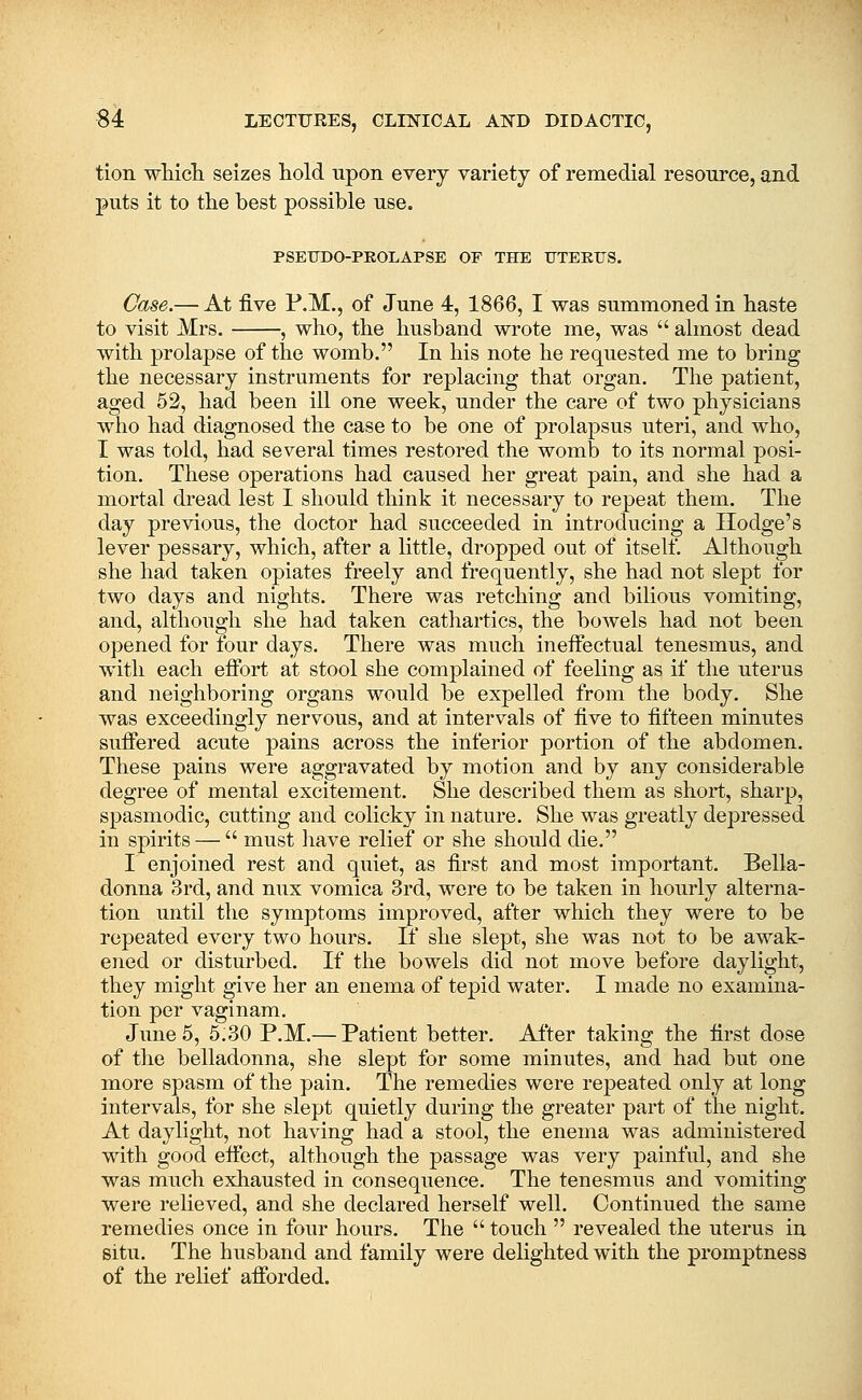 tion whicli seizes hold upon every variety of remedial resource, and puts it to the best possible use. PSEUDO-PKOLAPSE OF THE UTEEUS. Case.— At five P.M., of June 4, 1866, I was summoned in baste to visit Mrs. , who, the husband wrote me, was  almost dead with prolapse of the womb. In his note he requested me to bring the necessary instruments for replacing that organ. The patient, aged 52, had been ill one week, under the care of two physicians who had diagnosed the case to be one of prolapsus uteri, and who, I was told, had several times restored the womb to its normal posi- tion. These operations had caused her great pain, and she had a mortal dread lest I should think it necessary to repeat them. The day previous, the doctor had succeeded in introducing a Hodge's lever pessary, which, after a little, dropped out of itself. Although she had taken opiates freely and frequently, she had not slept for two days and nights. There was retching and bilious vomiting, and, although she had taken cathartics, the bowels had not been opened for four days. There was much ineffectual tenesmus, and with each effort at stool she complained of feeling as if the uterus and neighboring organs would be expelled from the body. She was exceedingly nervous, and at intervals of five to fifteen minutes suffered acute pains across the inferior portion of the abdomen. These pains were aggravated by motion and by any considerable degree of mental excitement. She described them as short, sharp, spasmodic, cutting and colicky in nature. She was greatly depressed in spirits —  must have relief or she should die. I enjoined rest and quiet, as first and most important. Bella- donna 3rd, and nux vomica 3rd, wore to be taken in hourly alterna- tion until the symptoms improved, after which they were to be repeated every two hours. If she slept, she was not to be awak- ened or disturbed. If the bowels did not move before daylight, they might give her an enema of tepid water. I made no examina- tion per vaginam. June 5, 5;30 P.M.— Patient better. After taking the first dose of the belladonna, she slept for some minutes, and had but one more spasm of the pain. The remedies were repeated only at long intervals, for she slept quietly during the greater part of the night. At daylight, not having had a stool, the enema was administered with good effect, although the passage was very painful, and she was much exhausted in consequence. The tenesmus and vomiting were relieved, and she declared herself well. Continued the same remedies once in four hours. The  touch  revealed the uterus in situ. The husband and family were delighted with the promptness of the relief afforded.