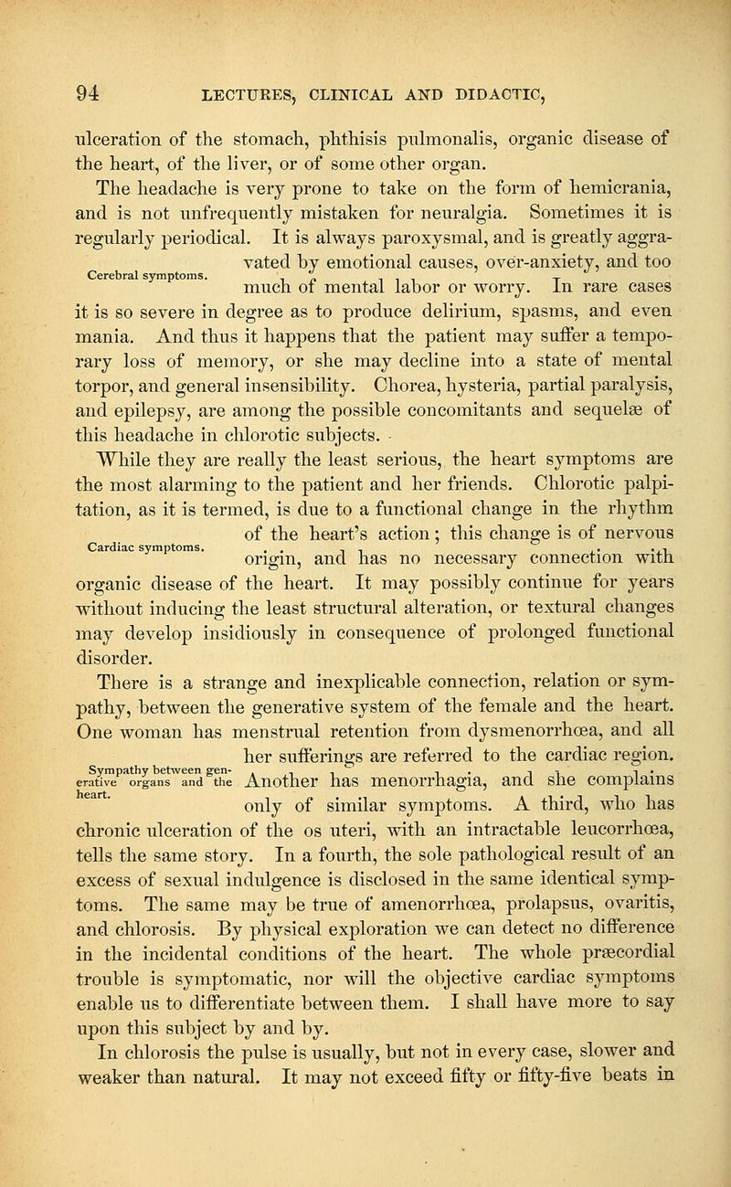 ulceration of the stomach, phthisis pnlmonalis, organic disease of the heart, of the liver, or of some other organ. The headache is very prone to take on the form of hemicrania, and is not iinfrequently mistaken for neuralgia. Sometimes it is regularly periodical. It is always paroxysmal, and is greatly aggra- vated by emotional causes, over-anxiety, and too Cerebral symptoms. -in i i i x much 01 mental labor or worry, in rare cases it is so severe in degree as to produce delirium, spasms, and even mania. And thus it happens that the patient may suffer a tempo- rary loss of memory, or she may decline into a state of mental torpor, and general insensibility. Chorea, hysteria, partial paralysis, and epilepsy, are among the possible concomitants and sequelae of this headache in chlorotic subjects. ■ While they are really the least serious, the heart symptoms are the most alarming to the patient and her friends. Chlorotic palpi- tation, as it is termed, is due to a functional change in the rhythm of the heart's action; this change is of nervous Cardiac symptoms. . . - ., j.« 'j.-! origin, and has no necessary connection witn organic disease of the heart. It may possibly continue for years without inducing the least structural alteration, or textural changes may develop insidiously in consequence of prolonged functional disorder. There is a strange and inexplicable connection, relation or sym- pathy, between the generative system of the female and the heart. One woman has menstrual retention from dysmenorrhoea, and all her sufferings are referred to the cardiac region. Sympathy betsveen sen- , -, ^ i • i -■ i • ative organs and the Auothcr has mcuorrhagia, and slie complains only of similar symptoms. A third, who has chronic ulceration of the os uteri, vdth an intractable leucorrhoea, tells the same story. In a fourth, the sole pathological result of an excess of sexual indulgence is disclosed in the same identical symp- toms. The same may be true of amenorrhoea, prolapsus, ovaritis, and chlorosis. By physical exploration we can detect no difference in the incidental conditions of the heart. The whole prsecordial trouble is symptomatic, nor will the objective cardiac symptoms enable us to differentiate between them. I shall have more to say upon this subject by and by. In chlorosis the pulse is usually, but not in every case, slower and weaker than natural. It may not exceed fifty or fifty-five beats in erative heart,