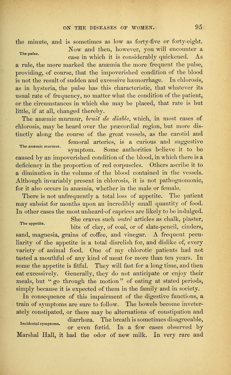 the minute, and is sometimes as low as forty-five or forty-eiglit. Now and then, however, you will encounter a case in which it is considerably quickened. As a rule, the more marked the anaemia the more frequent the pulse, providing, of course, that the impoverished condition of the blood is not the result of sudden and excessive haemorrhage. In chlorosis, as in hysteria, the pulse has this characteristic, that whatever its usual rate of frequency, no matter what the condition of the patient, or the circumstances in which she may be placed, that rate is but little, if at all, changed thereby. The anaemic murmur, hruit de diable, which, in most cases of chlorosis, may be heard over the praecordial region, but more dis- tinctly along the course of the great vessels, as the carotid and femoral arteries, is a curious and suggestive The anaemic murmur. „ i . . it •, i ^ symptom. Some authorities believe it to be caused by an impoverished condition of the blood, in which there is a deficiency in the proportion of red corpuscles. Others ascribe it to a diminution in the volume of the blood contained in the vessels. Although invariably present in chlorosis, it is not pathognomonic, for it also occurs in anaemia, whether in the male or female. There is not unfrequently a total loss of appetite. The patient may subsist for months upon an incredibly small quantity of food. In other cases the most unheard-of caprices are likely to be indulged. She craves such outre articles as chalk, plaster, bits of clay, of coal, or of slate-pencil, cinders, sand, magnesia, grains of coffee, and vinegar. A frequent pecu- liarity of the appetite is a total disrelish for, and dislike of, every variety of animal food. One of my chlorotic patients had not tasted a mouthful of any kind of meat for more than ten years. In some the appetite is fitful. They will fast for a long time, and then eat excessively. Generally, they do not anticipate or enjoy their meals, but  go through the motion of eating at stated periods, simply because it is expected of them in the family and in society. In consequence of this impairment of the digestive functions, a train of symptoms are sure to follow. The bowels become inveter- ately constipated, or there may be alternations of constipation and diarrhoea. The breath is sometimes disagreeable. Incidental symptoms. » • t t c ~\ ^ ^ or even foetid. In a tew cases observed by Marshal Hall, it had the odor of new milk. In very rare and