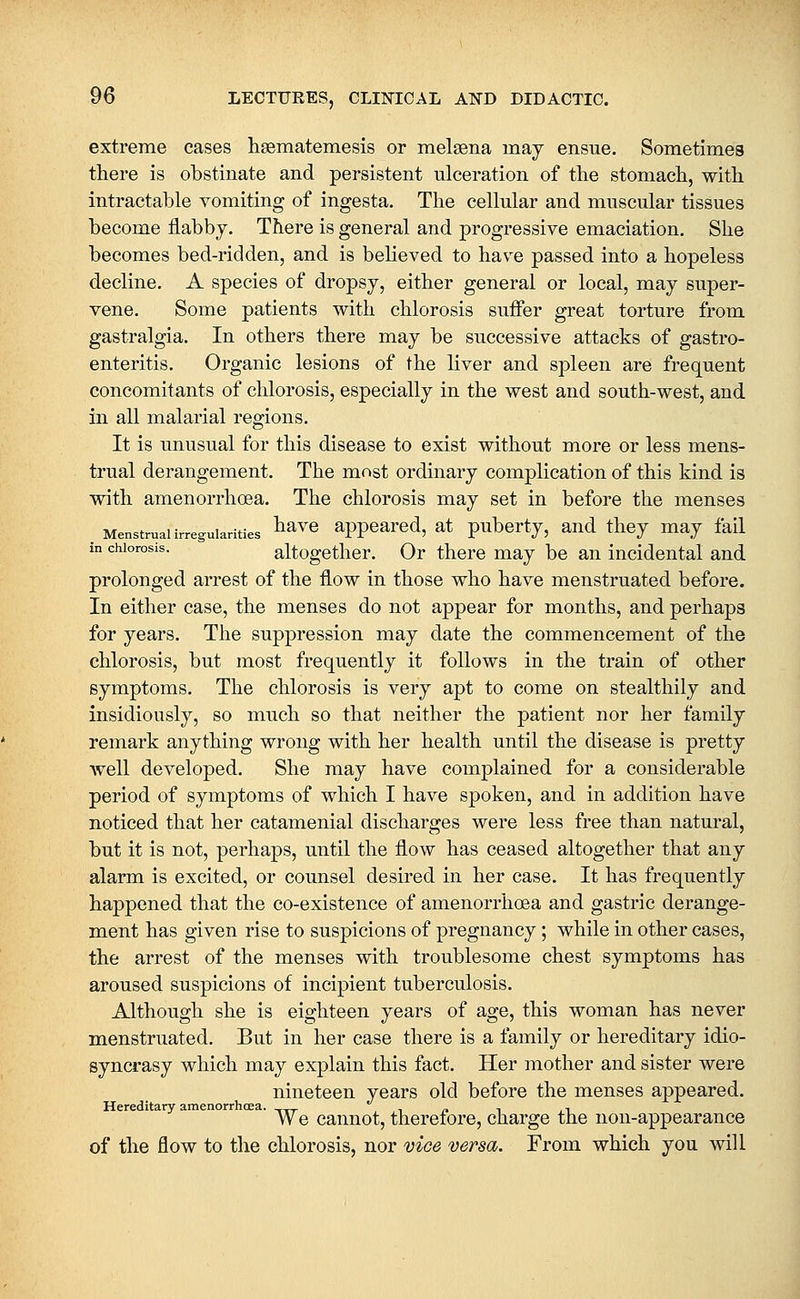 extreme cases hsematemesis or melsena may ensue. Sometimes there is obstinate and persistent ulceration of the stomach, with intractable vomiting of ingesta. The cellular and muscular tissues become flabby. There is general and progressive emaciation. She becomes bed-ridden, and is beheved to have passed into a hopeless decline. A species of dropsy, either general or local, may super- vene. Some patients with chlorosis suiFer great torture from gastralgia. In others there may be successive attacks of gastro- enteritis. Organic lesions of the liver and spleen are frequent concomitants of chlorosis, especially in the west and south-west, and in all malarial regions. It is unusual for this disease to exist without more or less mens- trual derangement. The most ordinary complication of this kind is with amenorrhoea. The chlorosis may set in before the menses . Menstrual irregularities ^^ve appeared, at pubcrty, and they may fail in chlorosis. altogether. Or there may be an incidental and prolonged arrest of the flow in those who have menstruated before. In either case, the menses do not appear for months, and perhaps for years. The suppression may date the commencement of the chlorosis, but most frequently it follows in the train of other symptoms. The chlorosis is very apt to come on stealthily and insidiously, so much so that neither the patient nor her family remark anything wrong with her health until the disease is pretty well developed. She may have complained for a considerable period of symptoms of which I have spoken, and in addition have noticed that her catamenial discharges were less free than natural, but it is not, perhaps, until the flow has ceased altogether that any alarm is excited, or counsel desired in her case. It has frequently happened that the co-existence of amenorrhoea and gastric derange- ment has given rise to suspicions of pregnancy; while in other cases, the arrest of the menses with troublesome chest symptoms has aroused suspicions of incipient tuberculosis. Although she is eighteen years of age, this woman has never menstruated. But in her case there is a family or hereditary idio- syncrasy which may explain this fact. Her mother and sister were nineteen years old before the menses appeared. Hereditary amenorrhoea. ^.^ , ,, /. i , i We cannot, therefore, charge the non-appearance of the flow to the chlorosis, nor vice versa. From which you will