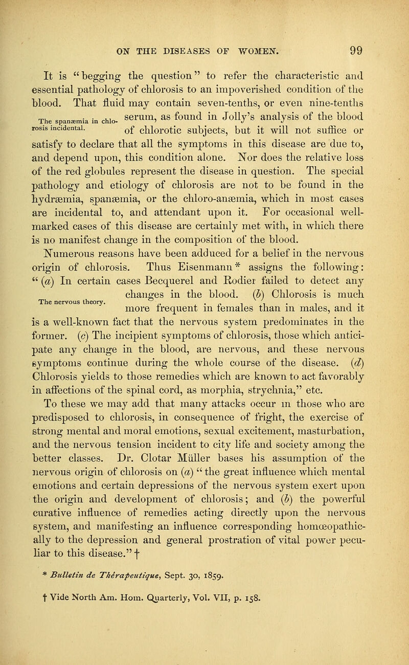 It is  begging the question to refer the characteristic and essential pathology of chlorosis to an impoverished condition of the blood. That fluid may contain seven-tenths, or even nine-tenths The spansmia in chio- ^^rum, as fouud iu Jolly's aualysis of the blood rosis incidental. q£ chlorotic subjccts, but it will not suffice or satisfy to declare that all the symptoms in this disease are due to, and depend upon, this condition alone. JS^or does the relative loss of the red globules represent the disease in question. The special pathology and etiology of chlorosis are not to be found in the hydraemia, spansemia, or the chloro-ansemia, which in most cases are incidental to, and attendant upon it. For occasional well- marked cases of this disease are certainly met with, in which there is no manifest change in the composition of the blood. l!^umerous reasons have been adduced for a belief in the nervous origin of chlorosis. Thus Eisenmann * assigns the following:  {a) In certain cases Becquerel and Rodier failed to detect any changes in the blood, (b) Chlorosis is much The nervous theory. • (^ t i • i i • more irequent m lemaies than m males, and it is a well-known fact that the nervous system predominates in the former, (c) The incipient symptoms of chlorosis, those which antici- pate any change in the blood, are nervous, and these nervous eymptoms continue during the whole course of the disease, {d) Chlorosis yields to those remedies which are known to act favorably in aifections of the spinal cord, as morphia, strychnia, etc. To these we may add that many attacks occur m those who are predisposed to chlorosis, in consequence of fright, the exercise of strong mental and moral emotions, sexual excitement, masturbation, and the nervous tension incident to city life and society among the better classes. Dr. Clotar Miiller bases his assumption of the nervous origin of chlorosis on {a)  the great influence which mental emotions and certain depressions of the nervous system exert upon the origin and development of chlorosis; and (b) the powerful curative influence of remedies acting directly upon the nervous system, and manifesting an influence corresponding homoeopathic- ally to the depression and general prostration of vital power pecu- liar to this disease. f * Bulletin de Therapeutique, Sept. 30, 1859. t Vide North Am. Horn. Quarterly, Vol. VII, p. 158.