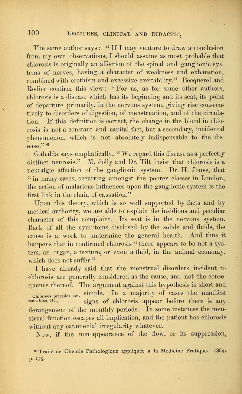 The same author sajs:  If I may venture to draw a conclusion from my own observations, I should assume as most probable that chlorosis is originally an affection of the spinal and ganglionic sys- tems of nerves, having a character of weakness and exhaustion, combined with erethism and excessive excitability. Becquerel and Rodier confirm this view: For us, as for some other authors, chlorosis is a disease which has its beginning and its seat, its point of departure primarily, in the nervous system, giving rise consecu- tively to disorders of digestion, of menstruation, and of the circula- tion. If this definition is correct, the change in the blood in chlo- rosis is not a constant and capital fact, but a secondary, incidental phenomenon, which is not absolutely indispensable to the dis- ease. * Gabalda says emphatically,  We regard this disease as a perfectly distinct neurosis. M. Jolly and Dr. Tilt insist that chlorosis is 3 neuralgic afi*ection of the ganglionic system. Dr. H. Jones, that  in many cases, occurring amongst the poorer classes in London, the action of malarious influences upon the ganglionic system is the first link in the chain of causation. Upon this theory, which is so well supported by facts and by medical authority, we are able to explain the insidious and peculiar character of this complaint. Its seat is in the nervous system. Back of all the symptoms disclosed by the solids and fluids, the cause is at work to undermine the general health. And thus it happens that in confirmed chlorosis  there appears to be not a sys- tem, an organ, a texture, or even a fluid, in the animal economy, which does not suifer. I have already said that the menstrual disorders incident to chlorosis are generally considered as the cause, and not the conse- quence thereof. The argument against this hypothesis is short and simple. In a maiority of cases the manifest Chlorosis precedes am- .r J >J enorrhcea, etc.^ sigus of chlorosis appear before there is any derangement of the monthly periods. In some instances the men- strual function escapes all implication, and the patient has chlorosis without any catamenial irregularity whatever. Now, if the non-appearance of the flow, or its suppression, * Traits de Chemie Pathologique appliquee a la Medicine Pratique. 1864;