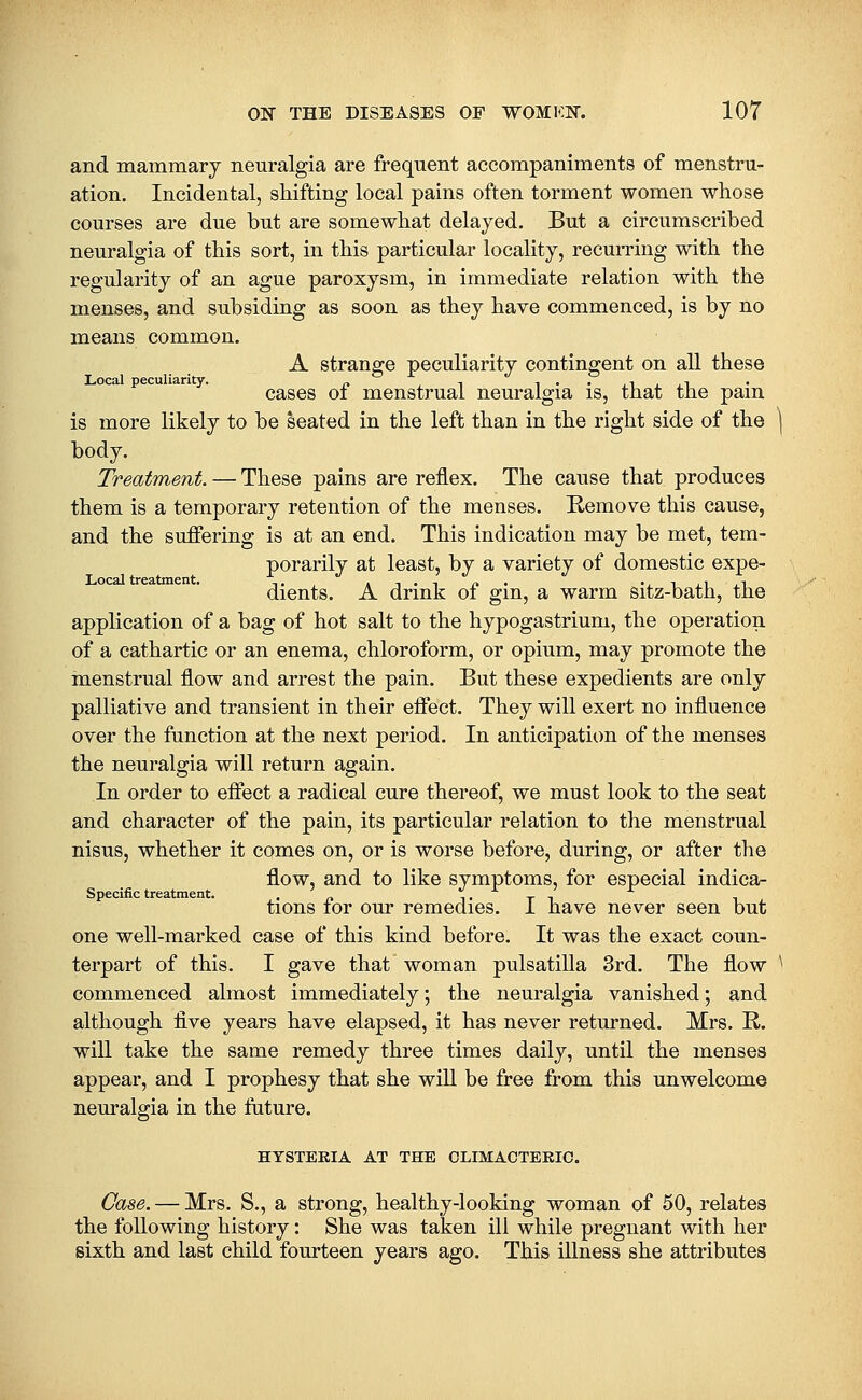 and mammary nem*algia are frequent accompaniments of menstru- ation. Incidental, shifting local pains often torment women whose courses are due but are somewhat delayed. But a circumscribed neuralgia of this sort, in this particular locality, recurring with the regularity of an ague paroxysm, in immediate relation with the menses, and subsiding as soon as they have commenced, is by no means common. A strange peculiarity contingent on all these cases of menstrual neuralgia is, that the pain is more likely to be seated in the left than in the right side of the body. Treatment. — These pains are reflex. The cause that produces them is a temporary retention of the menses. Remove this cause, and the suffering is at an end. This indication may be met, tem- porarily at least, by a variety of domestic expe- dients. A drink of gin, a warm sitz-bath, the application of a bag of hot salt to the hypogastrium, the operation of a cathartic or an enema, chloroform, or opium, may promote the menstrual flow and arrest the pain. But these expedients are only palliative and transient in their efifect. They will exert no influence over the function at the next period. In anticipation of the menses the neuralgia will return again. In order to effect a radical cure thereof, we must look to the seat and character of the pain, its particular relation to the menstrual nisus, whether it comes on, or is worse before, during, or after the flow, and to like symptoms, for especial indica- Specific treatment. . ^ i • t i tions lor our remedies. 1 have never seen but one well-marked case of this kind before. It was the exact coun- terpart of this. I gave that woman pulsatilla 3rd. The flow commenced almost immediately; the neuralgia vanished; and although five years have elapsed, it has never returned. Mrs. R. will take the same remedy three times daily, until the menses appear, and I prophesy that she will be free from this unwelcome neuralgia in the fature. HYSTERIA AT THE CLIMACTERIC. Case. — Mrs. S., a strong, healthy-looking woman of 50, relates the following history: She was taken ill while pregnant with her sixth and last child fourteen years ago. This illness she attributes