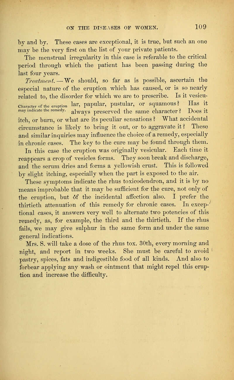 by and by. These cases are exceptional, it is true, but sucb an one may be the very first on the list of your private patients. The menstrual irregularity in this case is referable to the critical period through which the patient has been passing during the last four years. Treatment.—We should, so far as is possible, ascertain the especial nature of the eruption which has caused, or is so nearly related to, the disorder for which we are to prescribe. Is it vesicu- character of the eruption lar, papular, pustular, or squamous? Has it may indicate the remedy, g^i^^ys prcscrved thc Same charactcr ? Does it itch, or burn, or what are its peculiar sensations ? What accidental circumstance is likely to bring it out, or to aggravate it ? These and similar inquiries may influence the choice of a remedy, especially in chronic cases. The key to the cure may be found through them. In this case the eruption was originally vesicular. Each time it reappears a crop of vesicles forms. They soon break and discharge, and the serum dries and forms a yellowish crust. This is followed by slight itching, especially when the part is exposed to the air. These symptoms indicate the rhus toxicodendron, and it is by no means improbable that it may be sufficient for the cure, not only of the eruption, but <5f the incidental affection also. I prefer the thirtieth attenuation of this remedy for chronic cases. In excep-'' tional cases, it answers very well to alternate two potencies of this remedy, as, for example, the third and the thirtieth. If the rhus fails, we may give sulphur in the same form and under the same general indications. Mrs. S. will take a dose of the rhus tox. 30th, every morning and night, and report in two weeks. She must be careful to avoid ' pastry, spices, fats and indigestible food of all kinds. And also to forbear applying any wash or ointment that might repel this erup- tion and increase the difficulty.