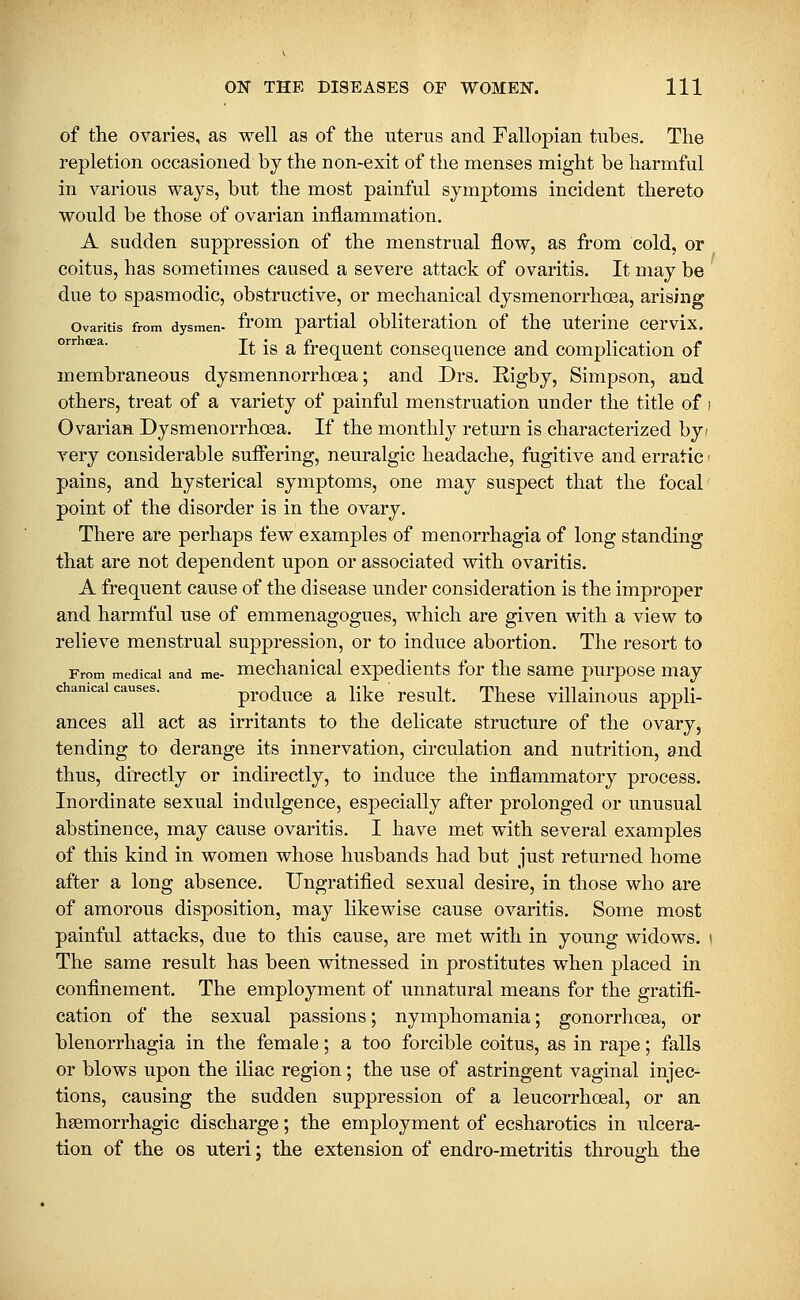 of the ovaries, as well as of the uterus and Fallopian tubes. The repletion occasioned by the non-exit of the menses might be harmful in various ways, but the most painful symptoms incident thereto would be those of ovarian inflammation. A sudden suppression of the menstrual flow, as from cold, or coitus, has sometimes caused a severe attack of ovaritis. It may be due to spasmodic, obstructive, or mechanical dysmenorrhoea, arising Ovaritis from dysmen- from partial obliteration of the uterine cervix. °'^''*^^ It is a frequent consequence and complication of membraneous dysmennorrhoea; and Drs. Rigby, Simpson, and others, treat of a variety of painful menstruation under the title of f Ovarian Dysmenorrhoea. If the monthly return is characterized byf very considerable suffering, neuralgic headache, fugitive and erratic < pains, and hysterical symptoms, one may suspect that the focal point of the disorder is in the ovary. There are perhaps few examples of menorrhagia of long standing that are not dependent upon or associated with ovaritis. A frequent cause of the disease under consideration is the improper and harmful use of emmenagogues, which are given with a view to relieve menstrual suppression, or to induce abortion. The resort to From medical and me- mcchanical expedients for the same purpose may chanicai causes. producc a like' rcsult. These villainous appli- ances all act as irritants to the delicate structure of the ovary, tending to derange its innervation, circulation and nutrition, and thus, directly or indirectly, to induce the inflammatory process. Inordinate sexual indulgence, especially after prolonged or unusual abstinence, may cause ovaritis. I have met with several examples of this kind in women whose husbands had but just returned home after a long absence. Ungratified sexual desire, in those who are of amorous disposition, may likewise cause ovaritis. Some most painful attacks, due to this cause, are met with in young widows, i The same result has been witnessed in prostitutes when placed in confinement. The employment of unnatural means for the gratifi- cation of the sexual passions; nymphomania; gonorrhcea, or blenorrhagia in the female; a too forcible coitus, as in rape; falls or blows upon the iliac region; the use of astringent vaginal injec- tions, causing the sudden suppression of a leucorrhceal, or an hsemorrhagic discharge; the employment of ecsharotics in ulcera- tion of the OS uteri; the extension of endro-metritis through the