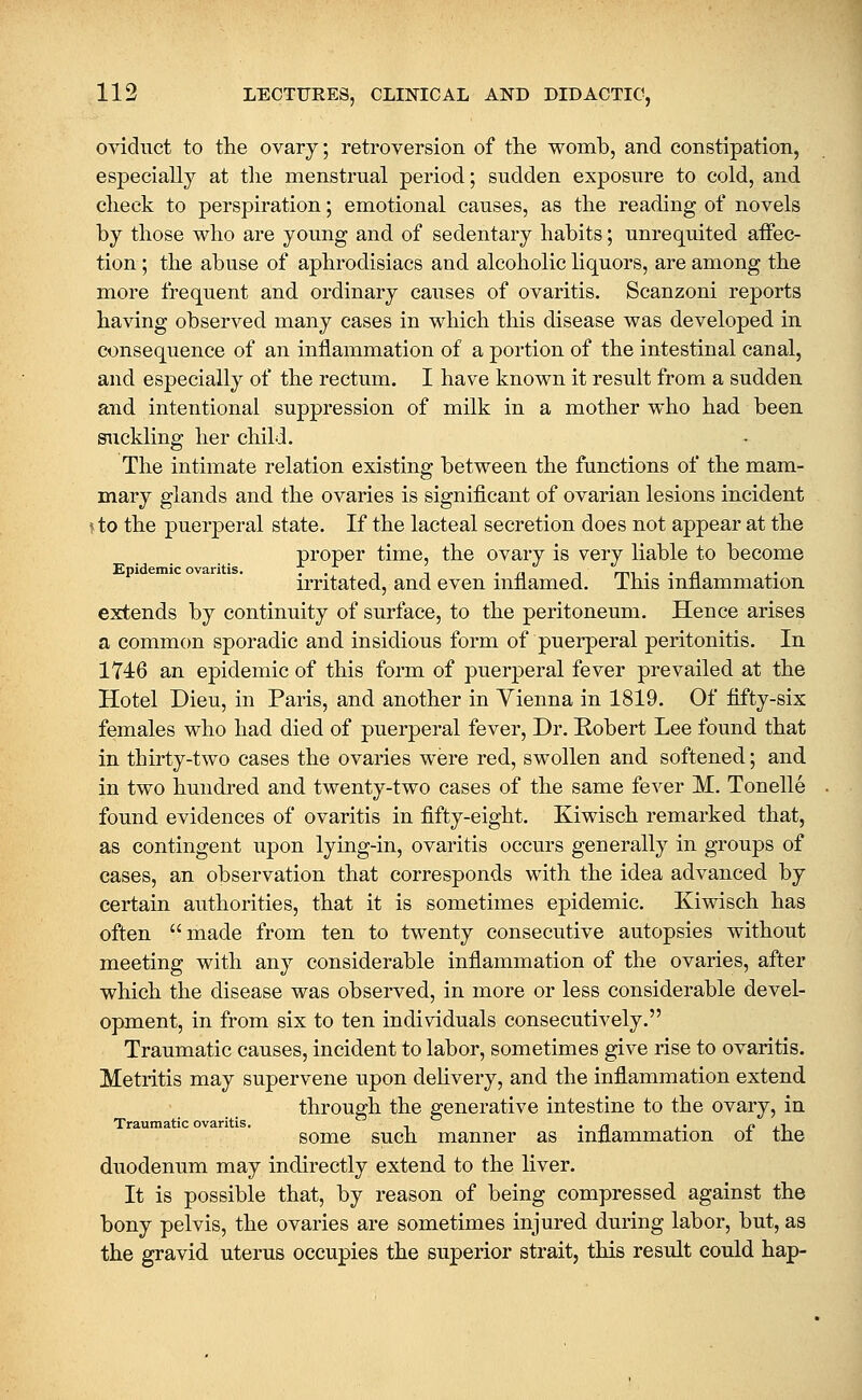 oviduct to the ovarj; retroversion of the womb, and constipation, especially at the menstrual period; sudden exposure to cold, and check to perspiration; emotional causes, as the reading of novels by those who are young and of sedentary habits; unrequited affec- tion ; the abuse of aphrodisiacs and alcoholic liquors, are among the more frequent and ordinary causes of ovaritis. Scanzoni reports having observed many cases in which this disease was developed in consequence of an inflammation of a portion of the intestinal canal, and especially of the rectum. I have known it result from a sudden and intentional suppression of milk in a mother who had been suckling her child. The intimate relation existing between the functions of the mam- mary glands and the ovaries is significant of ovarian lesions incident \to the puerperal state. If the lacteal secretion does not appear at the proper time, the ovary is very liable to become irritated, and even inflamed. This inflammation extends by continuity of surface, to the peritoneum. Hence arises a common sporadic and insidious form of puerperal peritonitis. In 174:6 an epidemic of this form of puerperal fever prevailed at the Hotel Dieu, in Paris, and another in Yienna in 1819. Of fifty-six females who had died of puerperal fever. Dr. Kobert Lee found that in thirty-two cases the ovaries were red, swollen and softened; and in two hundred and twenty-two cases of the same fever M. Tonelle found evidences of ovaritis in fifty-eight. Kiwisch remarked that, as contingent upon lying-in, ovaritis occurs generally in groups of cases, an observation that corresponds with the idea advanced by certain authorities, that it is sometimes epidemic. Kiwisch has often made from ten to twenty consecutive autopsies without meeting with any considerable inflammation of the ovaries, after which the disease was observed, in more or less considerable devel- opment, in from six to ten individuals consecutively. Traumatic causes, incident to labor, sometimes give rise to ovaritis. Metritis may supervene upon dehvery, and the inflammation extend through the generative intestine to the ovary, in Traumatic ovaritis. . • j3 j_' i> xi some such manner as mfiammation ot the duodenum may indirectly extend to the liver. It is possible that, by reason of being compressed against the bony pelvis, the ovaries are sometimes injured during labor, but, as the gravid uterus occupies the superior strait, this result could hap-