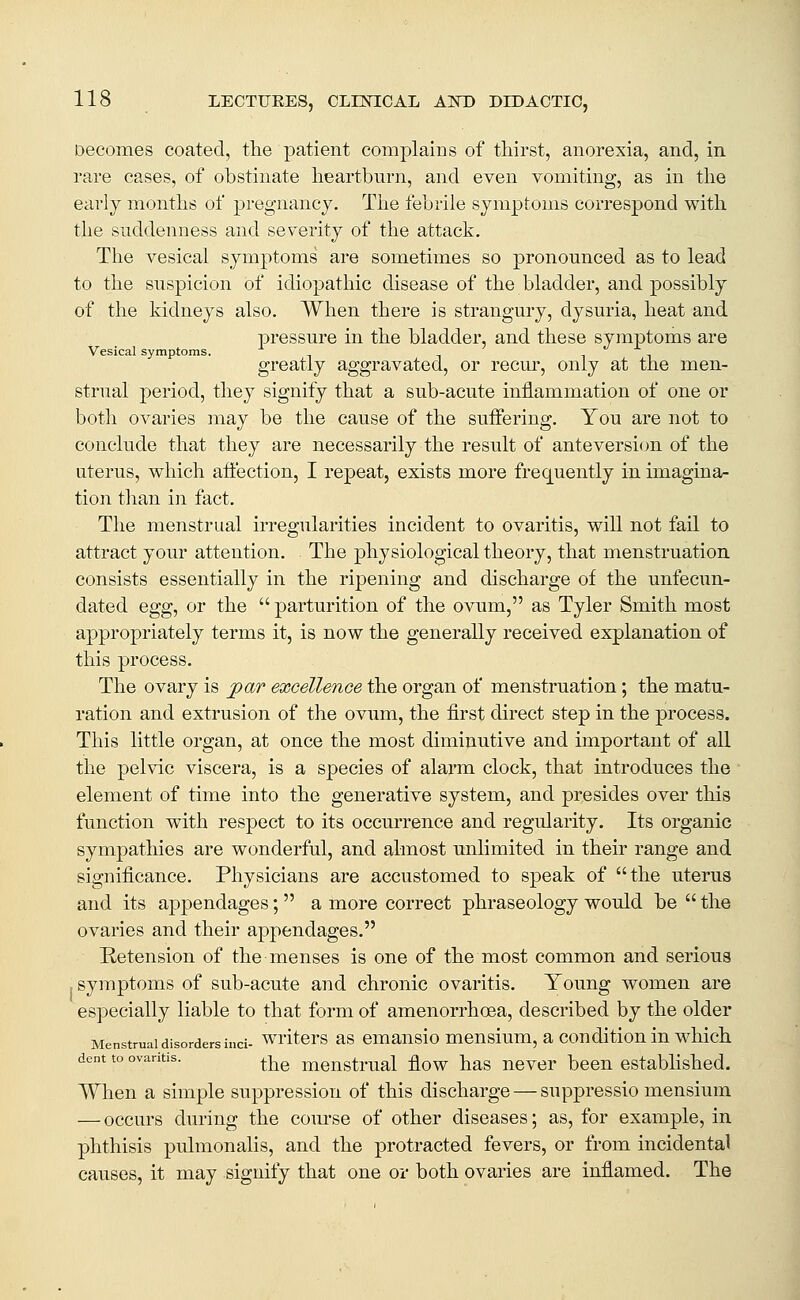 Decomes coated, the patient complains of thirst, anorexia, and, in rare cases, of obstinate heartburn, and even vomiting, as in the early months of pregnancy. The febrile symptoms correspond with the suddenness and severity of the attack. The vesical symptoms are sometimes so pronounced as to lead to the suspicion of idiopathic disease of the bladder, and possibly of the kidneys also. When there is strangury, dysuria, heat and pressure in the bladder, and these symptoms are Vesical symptoms. greatly aggravated, or recur, only at the men- strual period, they signify that a sub-acute inflammation of one or both ovaries may be the cause of the suffering. You are not to conclude that they are necessarily the result of anteversicm of the uterus, which affection, I repeat, exists more frequently in imagina- tion than in fact. The menstrual irregularities incident to ovaritis, will not fail to attract your attention. The physiological theory, that menstruation consists essentially in the ripening and discharge of the unfecun- dated egg, or the  parturition of the ovum, as Tyler Smith most appropriately terms it, is now the generally received explanation of this process. The ovary is par excellence the organ of menstruation; the matu- ration and extrusion of the ovum, the first direct step in the process. This little organ, at once the most diminutive and important of all the pelvic viscera, is a species of alarm clock, that introduces the element of time into the generative system, and presides over this function with respect to its occurrence and regularity. Its organic sympathies are wonderful, and almost unlimited in their range and significance. Physicians are accustomed to speak of the uterus and its appendages;  a more correct phraseology would be  the ovaries and their appendages. E-etension of the menses is one of the most common and serious . symptoms of sub-acute and chronic ovaritis. Young women are especially liable to that form of amenorrhoea, described by the older Menstrual disorders inci- writcrs as emausio meusium, a couditiou iu which dent to ovantis. ^-^^ meustrual flow has never been established. When a simple suppression of this discharge — suppressio mensium — occurs during the course of other diseases; as, for example, in phthisis pulmonalis, and the protracted fevers, or from incidental causes, it may signify that one or both ovaries are inflamed. The