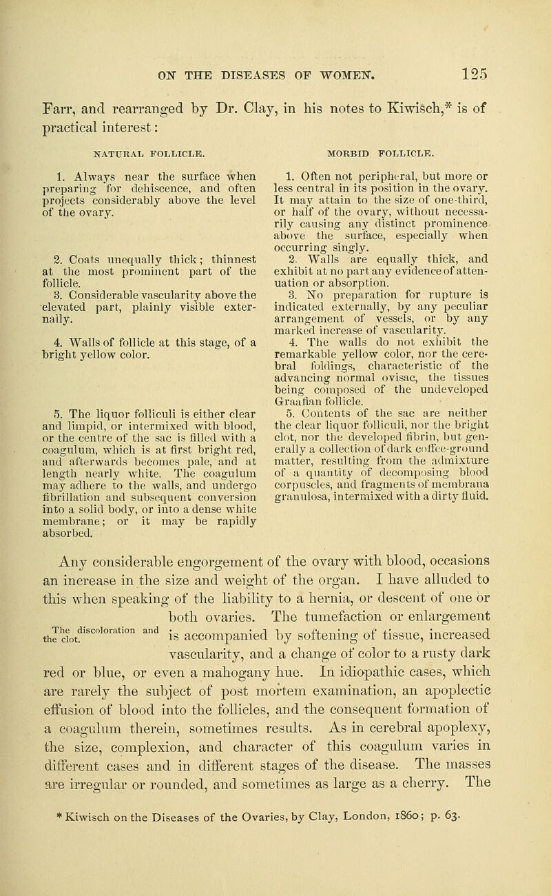 FaiT, and rearranged by Dr. Clay, in his notes to Kiwisch,* is of practical interest: NATURAL FOLLICLE. 1. Always near the surface when preparing for dehiscence, and often projects considerably above the level of the ovary. 2. Coats unequally thick; thinnest at the most prominent part of the follicle. 3. Considerable vascularity above the 'elevated part, plainly visible exter- nally. 4. Walls of follicle at this stage, of a bright yellow color. MORBID FOLLICLE. 1. Often not peripheral, but more or less central in its position in the ovary. It may attain to the size of one-third, or half of the ovary, witliout necessa- rily causing any distinct prominence above the surface, especially when occurring singly. 2. Walls are equally thick, and exhibit at no part any evidence of atten- uation or absorption. 3. No preparation for rupture is indicated externally, by any peculiar arrangement of vessels, or by any marked increase of vascularity. 4. The walls do not exhibit the remarkable yellow color, nor the cere- bral foldings, characteristic of the advancing normal ovisac, tlie tissues being composed of the undeveloped Graafian follicle. 5. Contents of the sac are neither the clear liquor folUculi, nor tlie bright clot, nor the developed tibrin, but gen- erally a collection of dark cotice-ground matter, resulting from tlie admixture of a quantity of decomposing blood corpuscles, and fragments of membrana granulosa, intermixed with a dirty fluid. 5. The liquor folliculi is either clear and limpid, or intermixed with blood, or the centre of the sac is filled with a coagulum, which is at first bright red, and afterwards becomes pale, and at length nearly Avhite. The coagulum may adhere to the walls, and undergo fibrillation and subsequent conversion into a solid body, or into a dense wliite membrane; or it may be rapidly absorbed. Any considerable engorgement of tbe ovary witli blood, occasions an increase in the size and weight of the organ. I have alluded to this when speaking of the liability to a hernia, or descent of one or both ovaries. The tumefaction or enlargement thldot^'''' ^^ is accompanied by softening of tissue, increased vascularity, and a change of color to a rusty dark red or blue, or even a mahogany hue. In idiapathic cases, which are rarely the subject of post mortem examination, an apoplectic effusion of blood into the follicles, and the consequent formation of a coagulum therein, sometimes results. As in cerebral apoplexy, the size, complexion, and character of this coagulum varies in different cases and in different stages of the disease. The masses are irregular or rounded, and sometimes as large as a cherry. The ♦Kiwisch on the Diseases of the Ovaries, by Clay, London, iS6o; p. 63.