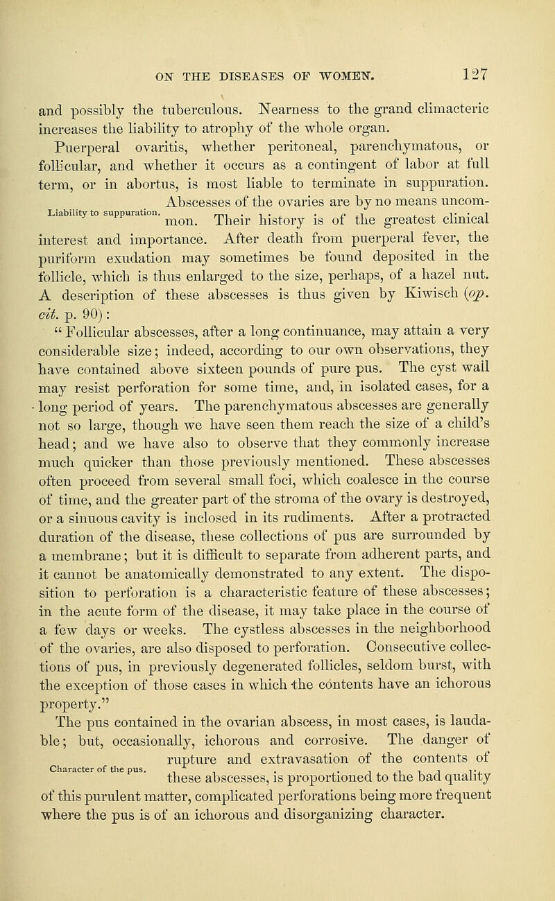 and possibly the tuberculous. ISTearness to tbe grand climacteric increases the liability to atrophy of the whole organ. Puerperal ovaritis, whether peritoneal, parenchymatous, or folhcular, and whether it occurs as a contingent of labor at full term, or in abortus, is most liable to terminate in suppuration. Abscesses of the ovaries are by no means uncom- Liability to suppuration. _., ,,., . ,. ,i j_j.T'1 mon. Their history is ot the greatest clinical interest and importance. After death from puerperal fever, the puriform exudation may sometimes be found deposited in the follicle, which is thus enlarged to the size, perhaps, of a hazel nut. A description of these abscesses is thus given by Kiwisch {pp. cit. p. 90):  Follicular abscesses, after a long continuance, may attain a very considerable size; indeed, according to our own observations, they have contained above sixteen pounds of pure pus. The cyst wail may resist perforation for some time, and, in isolated cases, for a long period of years. The parenchymatous abscesses are generally not so large, though we have seen them reach the size of a child's head; and we have also to observe that they commonly increase much quicker than those previously mentioned. These abscesses often proceed from several small foci, which coalesce in the course of time, and the greater part of the stroma of the ovary is destroyed, or a sinuous cavity is inclosed in its rudiments. After a protracted duration of the disease, these collections of pus are surrounded by a membrane; but it is difficult to separate from adherent parts, and it cannot be anatomically demonstrated to any extent. The dispo- sition to perforation is a characteristic feature of these abscesses; in the acute form of the disease, it may take place in the course of a few days or weeks. The cystless abscesses in the neighborhood of the ovaries, are also disposed to perforation. Consecutive collec- tions of pus, in previously degenerated follicles, seldom burst, with the exception of those cases in which -the contents have an ichorous property. The pus contained in the ovarian abscess, in most cases, is lauda- ble; but, occasionally, ichorous and corrosive. The danger of rupture and extravasation of the contents of Character of the pus. _ , , ,, t,,iit ^•i these abscesses, is proportioned to the bad quality of this purulent matter, complicated perforations being more frequent where the pus is of an ichorous and disorganizing character.