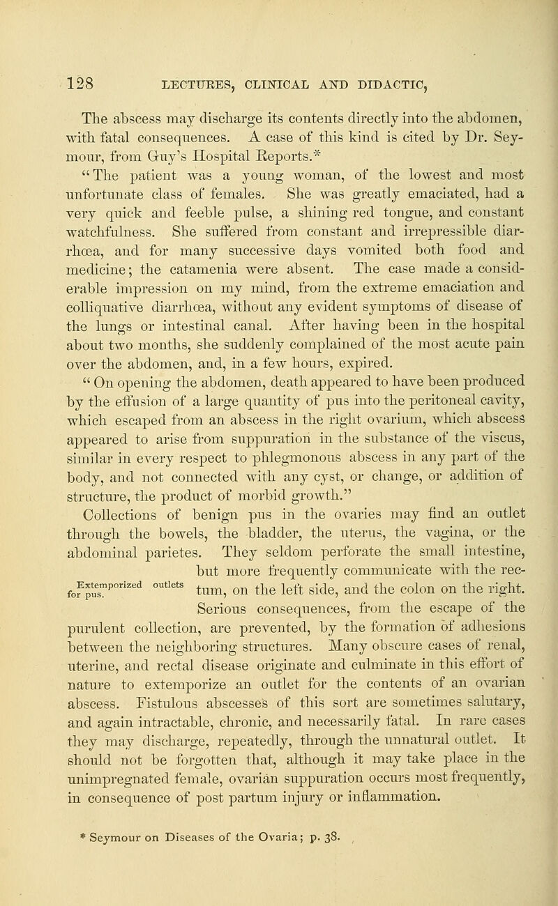 The abscess may discharge its contents directly into the abdomen, with fatal consequences. A case of this kind is cited by Dr. Sey- mour, from Guy's Hospital Reports,* The patient was a young woman, of the lowest and most unfortunate class of females. She was greatly emaciated, had a very quick and feeble pulse, a shining red tongue, and constant watchfulness. She suffered from constant and irrepressible diar- rhoea, and for many successive days vomited both food and medicine; the catamenia were absent. The case made a consid- erable impression on my mind, from the extreme emaciation and colliquative diarrhoea, without any evident symptoms of disease of the lungs or intestinal canal. After having been in the hospital about two months, she suddenly complained of the most acute pain over the abdomen, and, in a few hours, expired.  On opening the abdomen, death appeared to have been produced by the effusion of a large quantity of pus into the peritoneal cavity, which escaped from an abscess in the right ovarium, which abscess appeared to arise from suppuration in the substance of the viscus, similar in every respect to phlegmonous abscess in any part of the body, and not connected with any cyst, or change, or addition of structure, the product of morbid growth. Collections of benign pus in the ovaries may find an outlet through the bowels, the bladder, the uterus, the vagina, or the abdominal parietes. They seldom perforate the small intestine, but more fi-equently communicate with the rec- fof pus^ °''' tum, on the left side, and the colon on the right. Serious consequences, from the escape of the purulent collection, are prevented, by the formation of adhesions between the neighboring structures. Many obscure cases of renal, uterine, and rectal disease originate and culminate in this effort of nature to extemporize an outlet for the contents of an ovarian abscess. Fistulous abscesses of this sort are sometimes salutary, and again intractable, chronic, and necessarily fatal. In rare cases they may discharge, repeatedly, through the unnatural outlet. It should not be forgotten that, although it may take place in the unimpregnated female, ovarian suppuration occurs most frequently, in consequence of post partum injury or inflammation. * Seymour on Diseases of the Ovaria; p. 38. ,