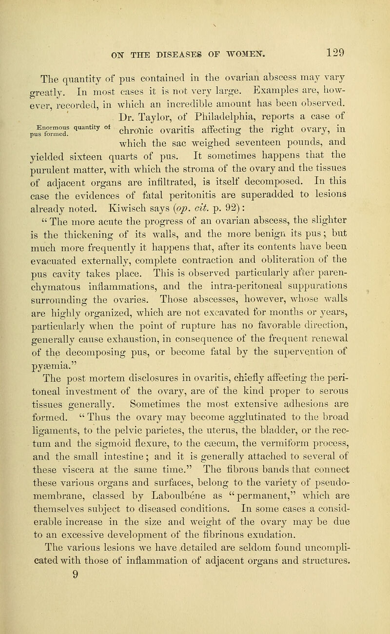 The quantity of pns contained in the ovarian abscess may vary greatly. In most cases it is not very large. Examples are, how- ever, recorded, in which an incredible amount has been observed. Dr. Taylor, of Philadelphia, reports a case of pu^ formed! ^^^'^^ ^ chronlc ovarltis affecting the right ovary, in which the sac weighed seventeen pounds, and yielded sixteen quarts of pus. It sometimes happens that the purulent matter, with which the stroma of the ovary and the tissues of adjacent organs are infiltrated, is itself decomposed. In this case the evidences of fatal peritonitis are superadded to lesions already noted. Kimsch says {op. cit. p. 92):  The more acute the progress of an ovarian abscess, the shghter is the thickening of its walls, and the more benign its pus; but much more frequently it happens that, after its contents have been evacuated externally, complete contraction and obliteration of the pus cavity takes place. This is observed particularly after paren- chymatous inflammations, and the intra-peritoneal suppurations surrounding the ovaries. Those abscesses, however, whose walls are highly organized, Avhich are not excavated for months or years, particularly when the point of rupture has no favorable direction, generally cause exhaustion, in consequence of the fi-equent renewal of the decomposing pus, or become fatal by the supervention of pyaemia. The post mortem disclosures in ovaritis, chiefly affecting the peri- toneal investment of the ovary, are of the kind proper to serous tissues generally. Sometimes the most extensive adhesions are formed.  Thus the ovary may become agglutinated to the broad ligaments, to the pelvic parietes, the uterus, the bladder, or the rec- tum and the sigmoid flexure, to the csecum, the vermitbrm process, and the small intestine; and it is generally attached to several of these viscera at the same time. The fibrous bands that connect these various organs and surfaces, belong to the variety of ]3seudo- membrane, classed by Laboulbene as permanent, which are themselves subject to diseased conditions. In some cases a consid- erable increase in the size and weight of the ovary may be due to an excessive development of the fibrinous exudation. The various lesions we have detailed are seldom found uncompli- cated with those of inflammation of adjacent organs and structures. 9