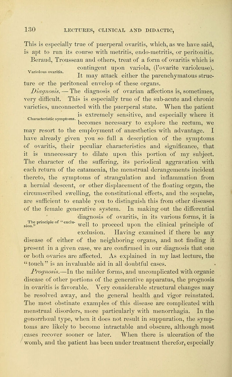 This is especially true of puerperal ovaritis, wliich, as we have said, is apt to run its course with metritis, endo-metritis, or peritonitis. Beraud, Trousseau and others, treat of a form of ovaritis which is contingent upon variola, (I'ovarite varioleuse). Variolous ovaritis. i-iii it may attack either the parenchymatous struc- ture or the peritoneal envelop of these organs. Diagnosis. — The diagnosis of ovarian affections is, sometimes, very difficult. This is especially true of the sub-acute and chronic varieties, unconnected with the puerperal state. When the patient is extremely sensitive, and especially where it Characteristic symptoms. becomes necessary to explore the rectum, we may resort to the employment of anaesthetics with advantage. I have already given you so full a description of the symptoms of ovaritis, their peculiar characteristics and significance, that it is unnecessary to dilate upon this portion of my subject. The character of the suffering, its periodical aggravation with each return of the catamenia, the menstrual derangements incident thereto, the symptoms of strangulation and inflammation from a hernial descent, or other displacement of the floating organ, the circumscribed swelling, the constitutional effects, and the sequelae, are sufficient to enable you to distinguish this from other diseases of the female generative system. In making out the differential diagnosis of ovaritis, in its various forms, it is The principle of  exclu- n- i j.i ^• • ^ ' • ^ i* sion. well to proceed upon the cunicai principle oi exclusion. Having examined if there be any disease of either of the neighboring organs, and not finding it present in a given case, we are confirmed in our diagnosis that one or both ovaries are affected. As explained in my last lecture, the touch is an invaluable aid in all doubtful cases. Prognosis.—In the milder forms, and uncomplicated with organic disease of other portions of the generative apparatus, the prognosis in ovaritis is favorable. Yery considerable structural changes may be resolved away, and the general health and vigor reinstated. The most obstinate examples of this disease are complicated with menstrual disorders, more particularly with menorrhagia. In the gonorrhoeal type, when it does not result in suppuration, the symp- toms are likely to become intractable and obscure, although most .cases recover sooner or later. When there is ulceration of the womb, and the patient has been under treatment therefor, especially