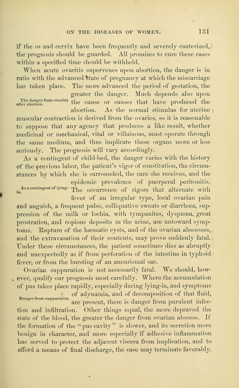 if tlie OS and ceryix have been frequently and severely cauterized, ( the prognosis should be guarded. All promises to cure these cases within a specified time should be withheld. When acute ovaritis supervenes upon abortion, the danger is in ratio with the advanced ^tate of pregnancy at which the miscarriage has taken place. The more advanced the period of gestation, the greater the danger. Much depends also upon aft^rlbortfon.^''°°''''''' the cause or causes that have produced the abortion. As the normal stimulus for uterine j muscular contraction is derived from the ovaries, so it is reasonable to suppose that any agency that produces a like result, whether medicinal or mechanical, vital or villainous, must operate through the satne medium, and thus implicate these organs more or less seriously. The prognosis will vary accordingly. As a contingent of child-bed, the danger varies with the history of the previous labor, the patient's vigor of constitution, the circum- stances by which she is surrounded, the care she receives, and the epidemic prevalence of puerperal peritonitis. ,^Asaconang«ntofiying- r^^^ occurrencc of rigors that ahernate with fever of an irregular type, local ovarian pain and anguish, a frequent pulse, colliquative sweats or diarrhoea, sup- pression of the milk or lochia, with tympanites, dyspnoea, great prostration, and copious deposits m the urine, are untoward symp- toms. Rupture of the haematic cysts, and of the ovarian abscesses,; and the extravasation of their contents, may prove suddenly fatal. ( Under these circumstances, the patient sometimes dies as abruptly i and unexpectedly as if from perforation of the intestine in typhoid i fever, or from the bursting of an aneurismal sac. Ovarian suppuration is not necessarily fatal. We should, how- ever, qualify our prognosis most carefully. Where the accumulation of pus takes place rapidly, especially during lying-in, and symptoms of adynamia, and of decomposition of that fluid. Danger from suppuration. , , , ,. i i_ • ±> are present, there is danger irom purulent miec- tion and infiltration. Other things equal, the more depraved the state of the blood, the greater the danger from ovarian abscess. If the formation of the pus cavity  is slower, and its secretion more benign in character, and more especially if adhesive inflammation has served to protect the adjacent viscera from implication, and to afford a means of final dischai'ge, the case may terminate favorably.