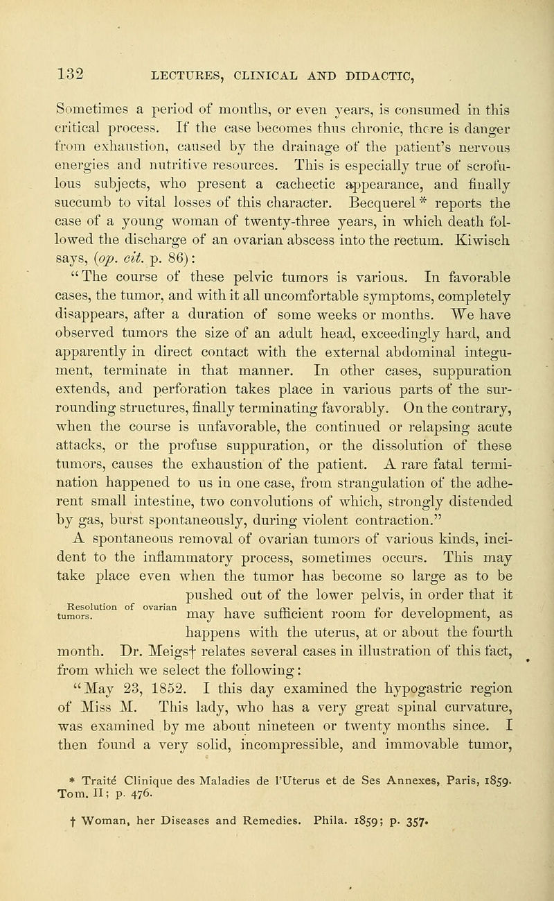 Sometimes a period of months, or even years, is consumed in tiiis critical process. If the case becomes thus chronic, there is danger from exhaustion, caused by tlie drainage of tlie patient's nervous energies and nutritive resources. Tliis is especially true of scrofa- lous subjects, who present a cachectic appearance, and finally succumb to vital losses of this character. Becquerel * reports the case of a young woman of twenty-three years, in which death fol- lowed the discharge of an ovarian abscess into the rectum. Kiwisch says, {pjp. cit. p. 86): The course of these pelvic tumors is various. In favorable cases, the tumor, and with it all uncomfortable symptoms, completely disappears, after a duration of some weeks or months. We have observed tumors the size of an adult head, exceedingly hard, and apparently in direct contact with the external abdominal integu- ment, terminate in that manner. In other cases, suppuration extends, and perforation takes place in various parts of the sur- rounding structures, finally terminating favorably. On the contrary, when the course is unfavorable, the continued or relapsing acute attacks, or the profuse suppuration, or the dissolution of these tumors, causes the exhaustion of the patient. A rare fatal termi- nation happened to us in one case, from strangulation of the adhe- rent small intestine, two convolutions of which, strongly distended by gas, burst spontaneously, during violent contraction. A spontaneous removal of ovarian tumors of various kinds, inci- dent to the inflammatory process, sometimes occurs. This may take place even when the tumor has become so large as to be pushed out of the lower pelvis, in order that it Resolution of ovarian i ^i3 • j_ j? t i ±. tumors. may have sulncient room tor development, as happens with the uterus, at or about the fourth month. Dr. Meigsf relates several cases in illustration of this fact, from which we select the following: May 23, 1852. I this day examined the hypogastric region of Miss M. This lady, who has a very great spinal curvature, was examined by me about nineteen or twenty months since. I then found a very solid, incompressible, and immovable tumor, * Traits Clinique des Maladies de I'Uterus et de Ses Annexes, Paris, 1859. Tom. 11; p. 476. f Woman, her Diseases and Remedies. Phila. 1859; P- 357*