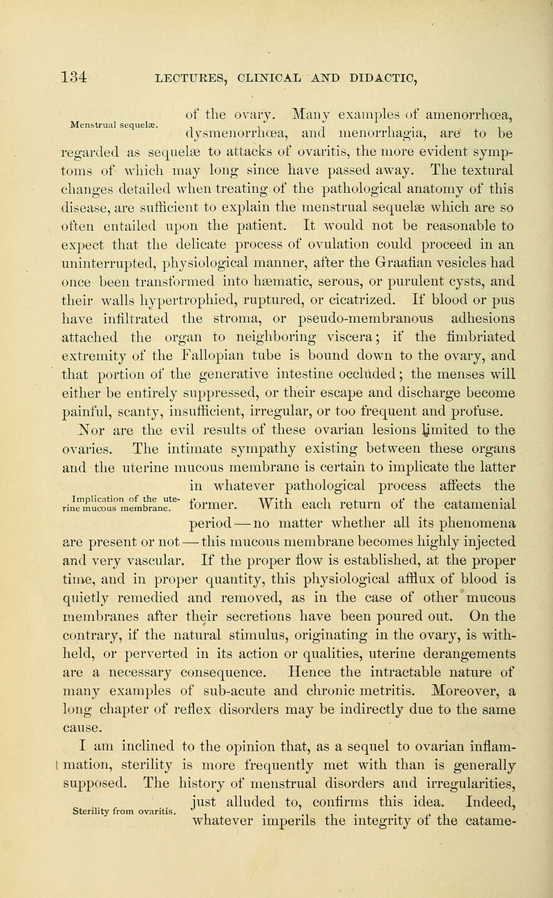 of tlie ovary. Many examples of amenorrlioea, Menstrual sequelae. -, , -, , . dysmenoiTlioea, and inenorriiagia, are to be regarded as sequelae to attacks of ovaritis, tlie more evident symp- toms of wliicli may long since have passed away. The textm^al changes detailed when treating of the pathological anatomy of this disease, are sufficient to explain the menstrual sequelae which are so often entailed upon the patient. It would not be reasonable to expect that the delicate process of ovulation could proceed in an. uninterrupted, physiological manner, after the Graafian vesicles had once been transformed into haematic, serous, or purulent cysts, and their walls hypertrophied, ruptured, or cicatrized. If blood or pus have infiltrated the stroma, or pseudo-membranous adhesions attached the organ to neighboring viscera; if the fimbriated extremity of the Fallopian tube is bound down to the ovary, and that portion of the generative intestine occluded; the menses will either be entirely suppressed, or their escape and discharge become painful, scanty, insufficient, irregular, or too frequent and profuse. Nor are the evil results of these ovarian lesions limited to the ovaries. The intimate sympathy existing between, these organs and the uterine inucous membrane is certain to implicate the latter in whatever pathological process afifects the rineTuSus^meLbrane!^' formcr. With cacli rctum of thc catamenial period — no matter whether all its phenomena are present or not — this mucous membrane becomes highly injected and very vascular. If the proper flow is established, at the proper time, and in proper quantity, this physiological afflux of blood is quietly remedied and removed, as in the case of other mucous membranes after their secretions have been poured out. On the contrary, if the natural stimulus, originating in the ovary, is with- held, or perverted in its action or qualities, uterine derangements are a necessary consequence. Hence the intractable nature of many examples of sub-acute and chronic metritis. Moreover, a long chapter of reflex disorders may be indirectly due to the same cause. I am inclined to the opinion that, as a sequel to ovarian inflam- l mation, sterility is more frequently met with than is generally supposed. The history of menstrual disorders and irregularities, iust alluded to, confirms this idea. Indeed, Sterility from ovaritis, i n • • (i i whatever nnperils the mtegrity oi the catame-