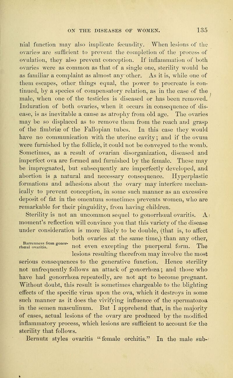 nial function may also implicate fecundity. When lesions of the ovariesi' are sufficient to prevent the Completion of the process of ovulation, they also prevent conception. If inflammation of both ovaries were as common as that of a single one, sterility would be as familiar a complaint as almost any other. As it is, while one of them escapes, other things equal, the power to procreate is con- tinned, by a species of compensatory relation, as in the case of the male, when one of the testicles is diseased or has been removed. ' Induration of both ovaries, when it occurs in consequence of dis- ease, is as inevitable a cause as atrophy from old age. The ovaries may be so displaced as to remove them from the reach and grasp of the fimbriae of the Fallopian tubes. In this case they would have no communication with the uterine cavity; and if the ovum were furnished by the follicle, it could not be conveyed to the womb. Sometimes, as a result of ovarian disorganization, diseased and imperfect ova are formed and furnished by the female. These may be impregnated, but subsequently are imperfectly developed, and abortion is a natural and necessary consequence. Hyperplastic formations and adhesions about .the ovary may interfere mechan- ically to prevent conception, in some such manner as an excessive deposit of fat in the omentum sometimes prevents women, who are remarkable for their pinguidity, from having children. Sterility is not an uncommon sequel to gonorrhoeal ovaritis. A i moment's reflection will convince you that this variety of the disease under consideration is more likely to be double, (that is, to aflect both ovaries at the same time,) than any other, Barrenness from gonor- , , • ,^ i r> rm rhcEai ovaritis. uot cveu exccptiug tlic pucrperai lorm. ihe lesions resulting therefrom may involve the most serious consequences to the generative function. Hence sterility not unfrequently follows an attack of gonorrhoea; and those who have had gonorrhoea repeatedly, are not apt to become pregnant. Without doubt, this result is sometimes chargeable to the blighting effects of the speciflc virus upon the ova, which it destroys in some such manner as it does the vivifying influence of the spermatozoa in the semen masculinum. But I apprehend that, in the majority of cases, actual lesions of the ovary are produced by the modified inflammatory process, which lesions are sufficient to account for the sterility that follows. Bernutz styles ovaritis female orchitis. In the male sub-'