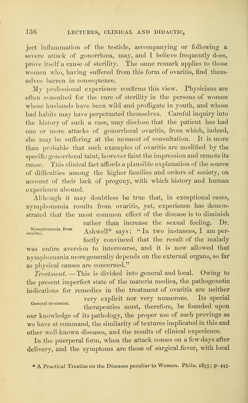 ject inflammation of the testicle, accompanying or following a severe attack of gonorrhoea, may, and I believe frequently does, prove itself a cause of sterility. The same remark applies to those women who, having suifered from this form of ovaritis, find them- selves barren in consequence. My professional experience confirms this view. Physicians are often consulted for the cure of sterility in the persons of women whose husbands have been wild and profligate in youth, and whose bad habits may have perpetuated themselves. Careful inquiry into the history of such a case, may disclose that the patient has had one or more attacks of gonorrhoeal ovaritis, from which, indeed, she may be suifering at the moment of consultation. It is more than probable that such examples of ovaritis are modified by the specific gonorrhoeal taint, however faint the impression and remote its cause. This clinical fact affords a plausible explanation of the source of difiiculties among the higher families and orders of society, on account of their lack of progeny, with which history and human experience abound. Although it may doubtless be true that, in exceptional cases, nymphomania results from ovaritis, yet, experience has demon- strated that the most common efiect of the disease is to diminish rather than increase the sexual feehng. Dr. ovS^''''' ^'^ Ashwell* says :  In two instances, I am per- fectly convinced that the result of the malady was entire aversion to intercourse, and it is now allowed that nymphomania more generally depends on the external organs, so far as physical causes are concerned. Treatment. — This is divided into general and local. Owing to the present imperfect state of the materia medica, the pathogenetic indications for remedies in the treatment of ovaritis are neither very explicit nor very numerous. Its special General treatment. , . , ,t c i i? i i therapeutics must, theretore, be lounded upon our knowledge of its pathology, the proper use of such provings as we have at command, the similarity of textures implicated in this and other well-known diseases, and the results of clinical experience. In the puerperal form, when the attack comes on a few days after delivery, and the symptoms are those of surgicaLfever, with local * A Practical Treatise on the Diseases peculiar to Women. Phila. 1855; p. 445.