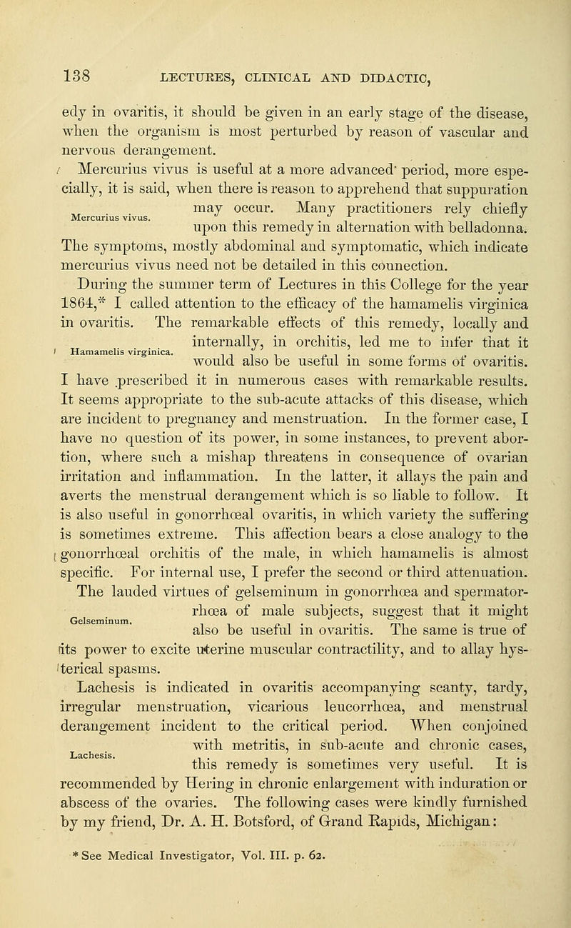 edy in ovaritis, it should be given in an early stage of the disease, when the organism is most perturbed by reason of vascular and nervous derangement. r Mercurius vivus is useful at a more advanced period, more espe- cially, it is said, when there is reason to apprehend that suppuration may occur. Many practitioners rely chiefly Mercurius vivus. i • i upon this remedy m alternation with belladonna. The symptoms, mostly abdominal and symptomatic, which indicate mercurius vivus need not be detailed in this connection. During the summer term of Lectures in this College for the year 1864,* I called attention to the efficacy of the hamamelis virginica in ovaritis. The remarkable elfects of this remedy, locally and internally, in orchitis, led me to infer that it / Hamamelis virginica. i n i i c i • t> » would also be useiul m some forms ot ovaritis. I have .prescribed it in numerous cases with remarkable results. It seems appropriate to the sub-acute attacks of this disease, which are incident to pregnancy and menstruation. In the former case, I have no question of its power, in some instances, to prevent abor- tion, where such a mishap threatens in consequence of ovarian irritation and inflammation. In the latter, it allays the pain and averts the menstrual derangement which is so liable to follow. It is also useful in gonorrhceal ovaritis, in which variety the suffering is sometimes extreme. This afi'ection bears a close analogy to the (gonorrhceal orchitis of the male, in which hamamelis is almost specific. For internal use, I prefer the second or third attenuation. The lauded virtues of gelseminum in gonorrhoea and spermator- rhoea of male subjects, sug-ffest that it might Gelseminum, ^ ^ r. -i • • ' 7m ■ p also be useful m ovaritis. Ihe same is true oi tits power to excite uterine muscular contractility, and to allay hys- 'terical spasms. Lachesis is indicated in ovaritis accompanying scanty, tardy, irregular menstruation, vicarious leucorrhoea, and menstrual derangement incident to the critical period. When conjoined with metritis, in ^ub-acute and chronic cases, Lachesis. . , • i -r • this remedy is sometimes very useful. It is recommended by Hering in chronic enlargement with induration or abscess of the ovaries. The following cases were kindly furnished by my friend. Dr. A. H. Botsford, of Grand Rapids, Michigan: * See Medical Investigator, Vol. III. p. 62.