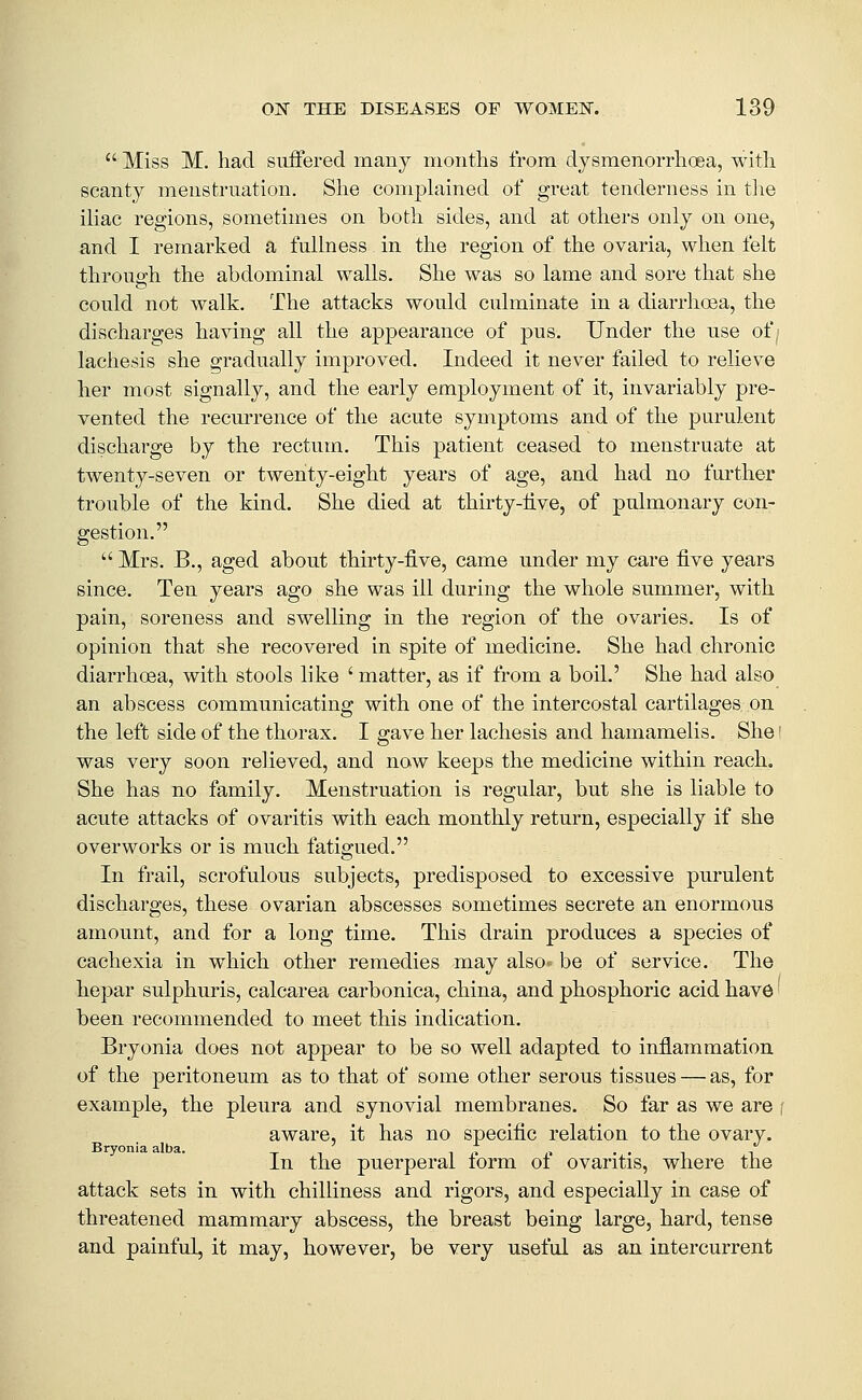  Miss M. had suffered many months from djsmenorrhoea, with scanty menstruation. She complained of great tenderness in tlie iliac regions, sometimes on both sides, and at others only on one, and I remarked a fullness in the region of the ovaria, when felt through the abdominal walls. She was so lame and sore that she could not walk. The attacks would culminate in a diarrhoea, the discharges having all the appearance of pus. Under the use of, lachesis she gradually improved. Indeed it never failed to relieve her most signally, and the early employment of it, invariably pre- vented the recurrence of the acute symptoms and of the purulent discharge by the rectum. This patient ceased to menstruate at twenty-seven or twenty-eight years of age, and had no further trouble of the kind. She died at thirty-iive, of pulmonary con- gestion.  Mrs. B., aged about thirty-five, came under my care five years since. Ten years ago she was ill during the whole summer, with pain, soreness and swelling in the region of the ovaries. Is of opinion that she recovered in spite of medicine. She had chronic diarrhoea, with stools like ' matter, as if from a boil.' She had also an abscess communicating with one of the intercostal cartilages, on the left side of the thorax. I gave her lachesis and hamamelis. She' was very soon relieved, and now keeps the medicine within reach. She has no family. Menstruation is regular, but she is liable to acute attacks of ovaritis with each monthly return, especially if she overworks or is much fatigued. In frail, scrofulous subjects, predisposed to excessive purulent discharges, these ovarian abscesses sometimes secrete an enormous amount, and for a long time. This drain produces a species of cachexia in which other remedies may also* be of service. The liepar sulphuris, calcarea carbonica, china, and phosphoric acid have been recommended to meet this indication. Bryonia does not appear to be so well adapted to inflammation of the peritoneum as to that of some other serous tissues — as, for example, the pleura and synovial membranes. So far as we are i aware, it has no specific relation to the ovary. Bryonia alba. ' t . . , , In the puerperal lorm oi ovaritis, where the attack sets in with chilliness and rigors, and especially in case of threatened mammary abscess, the breast being large, hard, tense and painful, it may, however, be very useful as an intercurrent