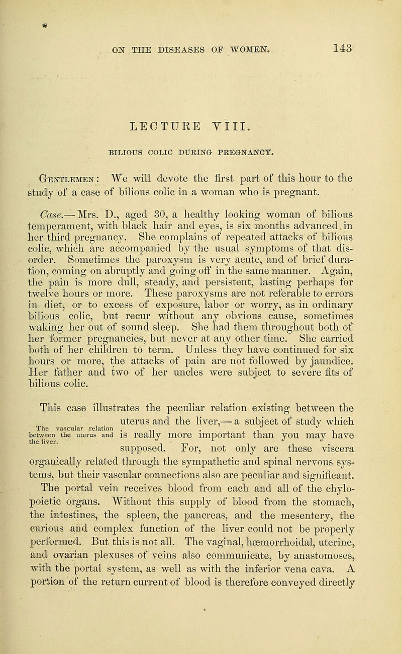 LECTUEE YIII. BILIOUS COLIC DITRING PEEGNANOT. GrEjrrLEMEN: We will devote the first part of this hour to the study of a case of bilious colic in a woman who is pregnant. Case.— Mrs. D., aged 30, a liealthj looking woman of bilious temperament, with black hair and eyes, is six months advanced. in her third pregnancy. She complains of repeated attacks of bilious colic, which are accompanied by the usual symptoms of that dis- order. Sometimes the paroxysm is very acute, and of brief dura- tion, coming on abruptly and going off in the same manner. Again, the pain is more dull, steady, and persistent, lasting perhaps for twelve hours or more. These paroxysms are not referable to errors in diet, or to excess of exposure, labor or worry, as in ordinary bilious colic, but recur without any obvious cause, sometimes waking her out of sound sleep. She had them throughout both of her former pregnancies, but never at any other time. She carried both of her children to term. Unless they have continued for six hours or more, the attacks of pain are not followed by jaundice. Her father and two of her uncles were subject to severe fits of bilious cohc. This ca,se illustrates the peculiar relation existing between the uterus and the liver,— a subject of study which The vascular relation . -n bef^reen the uterus and 18 really luorc important than you may have the liver. '' ^ i supposed. I' or, not only are these viscera organically related through the sympathetic and spinal nervous sys- tems, but their vascular connections also are peculiar and significant. The portal vein receives blood from each and all of the chylo- poietic organs. Without this supply of blood from the stomach, the intestines, the spleen, the pancreas, and the mesentery, the curious and complex function of the liver could not be properly performed. But this is not all. The vaginal, hsemorrhoidal, uterine, and ovarian plexuses of veins also communicate, by anastomoses, with the portal system, as well as with the inferior vena cava. A portion of the retm'n current of blood is therefore conveyed directly