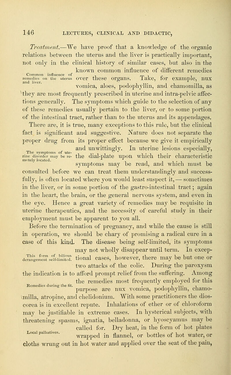 Treatment.—We have proof that a knowledge of the organic relations between the uterus and the liver is practically important, not onlj in the clinical history of similar cases, but also in the known common influence of different remedies Common influence of . m i i? remedies on tiie uterus over tiicse orgaus. lake, lor example, nux vomica, aloes, podophyllin, and chamomilla, as Hhey are most frequently prescribed in uterine and intra-pelvic affec- tions generally. The symptoms which guide to the selection of any of these remedies usually pertain to the liver, or to some portion of the intestinal tract, rather than to the uterus and its appendages. There are, it is true, many exceptions to this rule, but the clinical fact is significant and suggestive. I^ature does not separate the proper drug from its proper effect because we give it empirically and unwittingly. In uterine lesions especially. The symptoms of ute- tit ^ • ^ t • i •• rine disorder may be re- the dial-plate upou whicli their charactcristic motely located. ni-i symptoms may be read, and which must be consulted before we can treat them understandingly and success- fully, is often located where you would least suspect it, — sometimes in the liver, or in some portion of the gastro-intestinal tract; again in the heart, the brain, or the general nervous system, and even in the eye. Hence a great variety of remedies may be requisite in uterine therapeutics, and the necessity of careful study in their employment must be apparent to you all. Before the termination of pregnancy, and while the cause is still in operation, we should be chary of promising a radical cure in a case of this kind- The disease being self-limited, its symptoms may not wholly disappear until term. In excep- demngem^nTseff-iSd' tloual cascs, howevcr, there may be but one or two attacks of the colic. During the paroxysm the indication is to afford prompt relief from the suffering. Among the remedies most frequently employed for this Remedies during the fit. , i i it i purpose are nux vomica, podophyllin, chamo- imilla, atropine, and chehdonium. With some practitioners the dios- corea is in excellent repute. Inhalations of ether or of chloroform may be justifiable in extreme cases. In hysterical subjects, with threatening spasms, ignatia, belladonna, or hyoscyamus may be called for. Dry heat, in the form of hot plates Local palliatives. wi'appcd in flannel, or bottles of hot water, or cloths wrung out in hot water and applied over the seat of the pain,