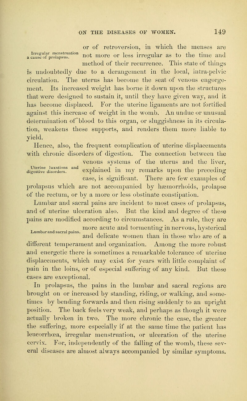 or of retroversion, in which, the menses are ac\Ts!ofVoiapsuT°° not more or less irregular as to the time and method of their recurrence. This state of things is undoubtedly due to a derangement in the local, intra-pelvic circulation. The uterus has become the seat of venous engorge- ment. Its increased weight has borne it down upon the structures that were designed to sustain it, until they have given way, and it has become displaced. For the uterine ligaments are not fortihed against this increase of weight in the womb. An undue or unusual determination of*blood to this organ, or sluggishness in its circula- tion, weakens these supports, and renders them more liable to yield. Hence, also, the frequent complication of uterine displacements with chronic disorders of digestion. The connection between the venous systems of the uterus and the liver, digesti've disor^dersf ^° cxplaiucd lu my rcmarks upon the preceding case, is significant. There are few examples of prolapsus which are not accompanied by haemorrhoids, prolapse of the rectum, or by a more or less obstinate constipation. Lumbar and sacral pains are incident to most cases of prolapsus, and of uterine ulceration also. But the kind and degree of these pains are modified according to circumstances. As a rule, they are more acute and tormenting in nervous, hysterical Lumbar and sacral pains. i i t i • i i and delicate women than m those who are of a diiferent temperament and organization. Among the more robust and energetic there is sometimes a remarkable tolerance of uterine displacements, which may exist for years with little complaint of pain in the loins, or of especial suffering of any kind. But these cases are exceptional. In prolapsus, the pains in the lumbar and sacral regions are brought on or increased by standing, riding, or walking, and some- times by bending forwards and then rising suddenly to an upright position. The back feels very weak, and perhaps as though it were actually broken in two. The more chronic the case, the greater the suffering, more especially if at the same time the patient has leucorrhoea, irregular menstruation, or ulceration of the uterine cer\ax. For, independently of the falling of the womb, these sev- eral diseases are almost always accompanied by similar symptoms.