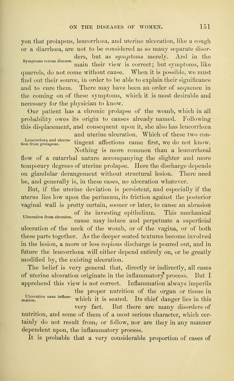 you that prolapsus, leucorrhoea, and uterine ulceration, like a cough or a diarrhoea, are not to be considered as so many separate disor- ders, but as symptoms merely. And in the Symptoms versus disease. . , . . . , . ,., mam their view is correct; but symptoms, hke quarrels, do not come without cause. When it is possible, we must find out their source, in order to be able to explain their significance and to cure them. There may have been an order of sequence in the coming on of these symptoms, which it is most desirable and necessary for the physician to know. Our patient has a chronic prolapse of the womb, which in all probability owes its origin to causes already named. Following this displacement, an-d consequent upon it, she also has leucorrhoea and uterine ulceration. Which of these two con- tio^Trom'^proiapsus''^^'^*' tiugeut aflfectioiis Came first, we do not know. Nothing is more common than a leucorrhoeal flow of a catarrhal nature accompanying the slighter and more temporary degrees of uterine prolapse. Here the discharge depends on glandular derangement without structural lesion. There need be, and generally is, in these cases, no ulceration whatever. But, if the uterine deviation is persistent, and especially if the uterus lies low upon the perineum, its friction against the posterior vaginal wall is pretty certain, sooner or later, to cause an abrasion of its investing epithelium. This mechanical Ulceration from abrasion. •in r- • i cause may induce and perpetuate a superficial ulceration of the neck of the womb, or of the vagina, or of both these parts together. As the deeper seated textures become involved in the lesion, a more or less copious discharge is poured out, and in future the leucorrhoea will either depend entirely on, or be greatly modified by, the existing ulceration. The belief is very general that, directly or indirectly, all cases of uterine ulceration originate in the inflammatory process. But I apprehend this view is not correct. Inflammation always imperils the proper nutrition of the organ or tissue in Ulceration sans inflam- i • i -j. • ^ j Tj. i • x' j t • x1 • mation. which it IS Seated, its chiet danger lies m this very fact. But there are many disorders of nutrition, and some of them of a most serious character, which cer- tainly do not result from,- or follow, nor are they in any manner dependent upon, the inflammatory process. It is probable that a very considerable proportion of cases of