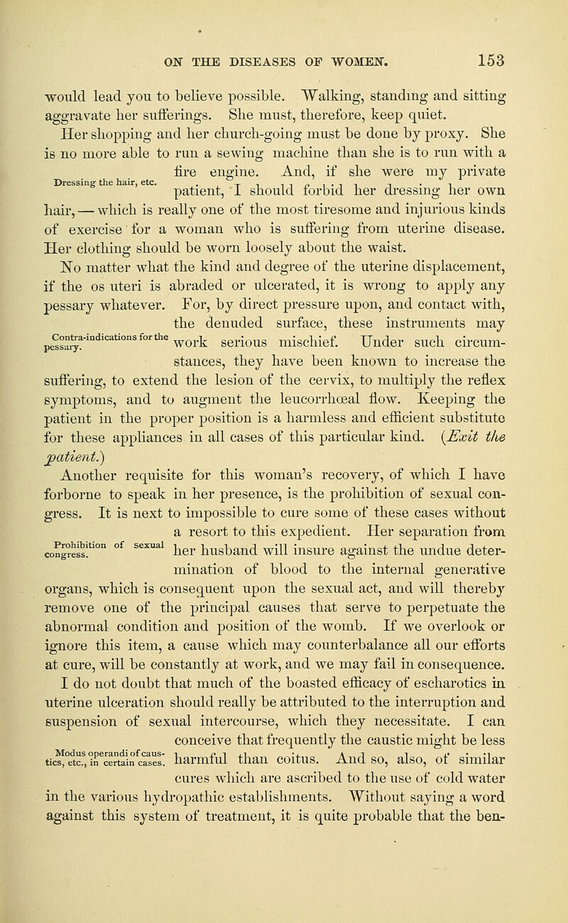 would lead you to believe possible. Walking, standing and sitting aggravate ber sufferings. She must, therefore, keep quiet. Her shopping and her churcli-going must be done by proxy. She is no more able to run a sewing machine than she is to run with a fire engine. And, if she were my private Dressing- the hair, etc. . -^ , in/.i.Ti ^ • i patient, 1 should lorbid her di-essmg her own hair, — which is really one of the most tiresome and injurious kinds of exercise for a woman who is suffering from uterine disease. Her clothing should be worn loosely about the waist. 'No matter what the kind and degree of the uterine displacement, if the OS uteri is abraded or ulcerated, it is wrong to apply any pessary whatever. For, by direct pressure upon, and contact with, the denuded surface, these instruments may pe^sa^?'''^''^''°'^°'*^'work serious mischief. Under such circum- stances, they have been known to increase the suffering, to extend the lesion of tlie cervix, to multiply the reflex symptoms, and to augment the leucorrhceal flow. Keeping the patient in the proper position is a harmless and efficient substitute for these appHances in all cases of this particular kind, {^'xit the jpatient.) Another requisite for this woman's recovery, of which I have forborne to speak in her presence, is the prohibition of sexual con- gress. It is next to impossible to cure some of these cases without a resort to this expedient. Her separation from congress!*' °^ ^^^^ her husbaud will insure against the undue deter- mination of blood to the internal generative organs, which is consequent upon the sexual act, and will thereby remove one of the principal causes that serve to perpetuate the abnormal condition and position of the womb. If we overlook or ignore this item, a cause which may counterbalance all our efforts at cure, will be constantly at work, and we may fail in consequence. I do not doubt that much of the boasted efficacy of escharotics in. uterine ulceration should really be attributed to the interruption and suspension of sexual intercourse, which they necessitate. I can conceive that frequently the caustic might be less tics,°etcf,mertain cases' harmful than coitus. And so, also, of similar cures which are ascribed to the use of cold water in the various hydropathic establishments. Without saying a word against this system of treatment, it is quite probable that the ben-
