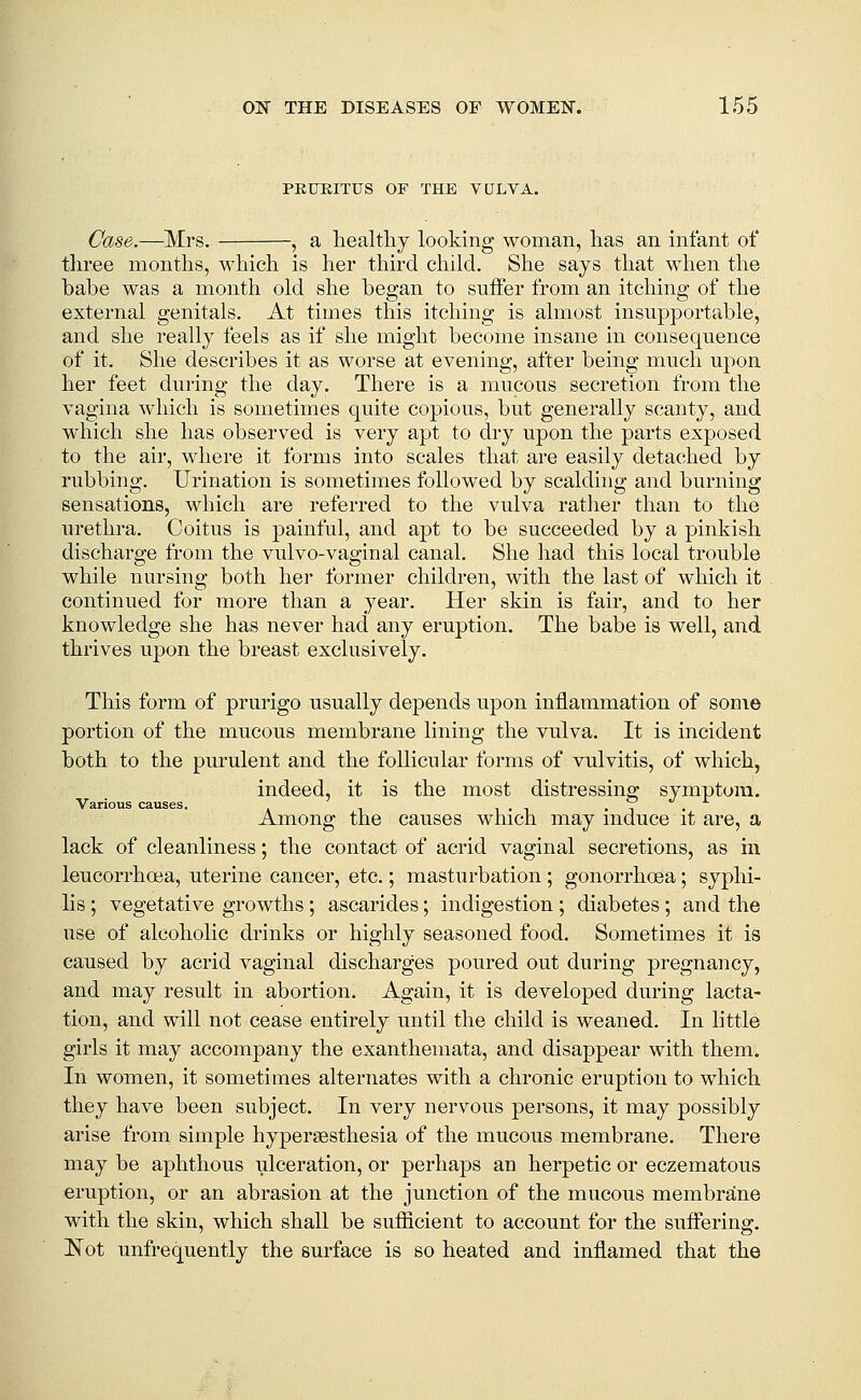 PEUEITUS OF THE VULVA. Case,.—Mrs. , a healthy looking woman, has an infant of three months, M^iich is her third child. She says that when the babe was a month old she began to suffer from an itching of the external genitals. At times this itching is almost insupportable, and she really feels as if she might become insane in consequence of it. She describes it as worse at evening, after being much upon her feet during the day. There is a mucous secretion from the vagina which is sometimes quite copious, but generally scanty, and which she has observed is very apt to dry upon the parts exposed to the air, where it forms into scales that are easily detached by rubbing. Urination is sometimes followed by scalding and burning sensations, which are referred to the vulva rather than to the urethra. Coitus is painful, and apt to be succeeded by a pinkish discharge from the vulvo-vaginal canal. She had this local trouble while nursing both her former children, with the last of which it continued for more than a year. Her skin is fair, and to her knowledge she has never had any eruption. The babe is well, and thrives upon the breast exclusively. This form of prurigo usually depends upon inflammation of some portion of the mucous membrane lining the vulva. It is incident both to the purulent and the follicular forms of vulvitis, of which, indeed, it is the most distressing symptom. Various causes. i . i . ? . Among the causes which may induce it are, a lack of cleanliness; the contact of acrid vaginal secretions, as in leucorrhoea, uterine cancer, etc.; masturbation ; gonorrhoea; syphi- lis ; vegetative growths ; ascarides; indigestion ; diabetes ; and the use of alcoholic drinks or highly seasoned food. Sometimes it is caused by acrid vaginal discharges poured out during pregnancy, and may result in abortion. Again, it is developed during lacta- tion, and will not cease entirely until the child is weaned. In little girls it may accompany the exanthemata, and disappear with them. In women, it sometimes alternates with a chronic eruption to which they have been subject. In very nervous persons, it may possibly arise from simple hypersesthesia of the mucous membrane. There may be aphthous ulceration, or perhaps an herpetic or eczematous eruption, or an abrasion at the junction of the mucous membrane with the skin, which shall be sufficient to account for the suffering. Not unfrequently the surface is so heated and inflamed that the