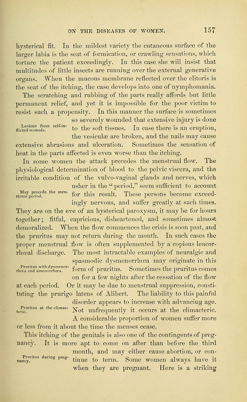 hysterical fit. In the mildest variety the cutaneous surface of the larger labia is the seat of formication, or crawling sensations, which torture the patient exceedingly. In this case she will insist that multitudes of little insects are running over the external generative organs. When the mucous membrane reflected over the clitoris is the seat of the itching, the case develops into one of nymphomania. The scratching and rubbing of the parts really aifords but little permanent relief, and yet it is impossible for the poor victim to resist such a propensity. In this manner the surface is sometimes so severely wounded that extensive injury is done flicte^dwounds°.™ ^^^^'' to the soft tissues. In case there is an eruption, the vesiculse are broken, and the nails may cause extensive abrasions and ulceration. Sometimes the sensation of heat in the parts affected is even worse than the itching. In some women the attack precedes the menstrual flow. The physiological determination of blood to the pelvic ^sdscera, and the irritable condition of the vulvo-vaginal glands and nerves, which usher in the  period, seem sufficient to account stmarpeS.^^ '^^ ''°' for this rcsult. These persons become exceed- ingly nervous, and sufifer greatly at such times. They are on the eve of an hysterical paroxysm, it may be for hours together; fitful, capricious, disheartened, and sometimes almost demoralized. When the flow commences the crisis is soon past, and the pruritus may not return during the month. In such cases the proper menstrual flow is often supplemented by a copious leucor- rhceal discharge. The most intractable examples of neuralgic and spasmodic dysmenorrhcea may originate in this rhffiaTndlmenotrhSa?°' form of pruritus. Somctimes the pruritus comes on for a few nights after the cessation of the flow at each period. Or it may be due to menstrual suppression, consti- tuting the prurigo latens of Alibert. The liability to this painful disorder appears to increase with advancing age. ^^pruritus attheciimac- ^^^ uufrequcntly it occurs at the climacteric. A considerable proportion of women suffer more or less from it about the time the menses cease. This itching of the genitals is also one of the contingents of preg- nancy. It is more apt to come on after than before the third month, and may either cause abortion, or con- nancy; ^ ^ ^'^^ tinue to term. Some women always have it when they are pregnant. Here is a striking