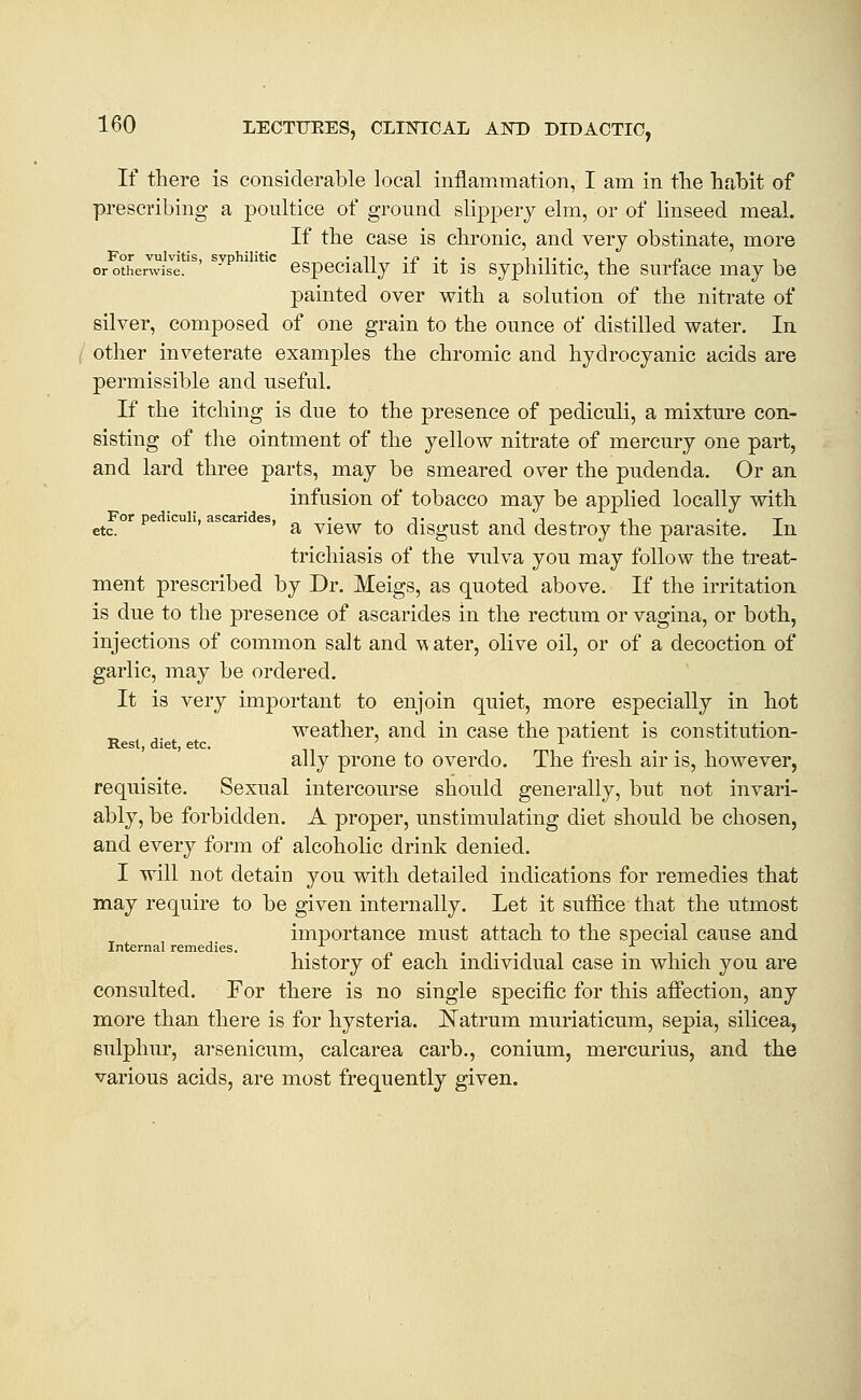 If there is considerable local inflammation, I am in the hahit of prescribing a poultice of ground slippery elm, or of linseed meal. If the case is chronic, and very obstinate, more or othenvis^'e*'^' ^^^ ' '^^ cspecially if it is syphilitic, the surface may be painted over with a solution of the nitrate of silver, composed of one grain to the ounce of distilled water. In other inveterate examples the chromic and hydrocyanic acids are permissible and useful. If the itching is due to the presence of pediculi, a mixture con- sisting of the ointment of the yellow nitrate of mercury one part, and lard three parts, may be smeared over the pudenda. Or an infusion of tobacco may be applied locally with For pediculi, ascarides, • .t , ii, ,i •, t etc. *^ ' 'a View to disgust and destroy the parasite. In trichiasis of the vulva you may follow the treat- ment prescribed by Dr. Meigs, as quoted above. If the irritation is due to the presence of ascarides in the rectum or vagina, or both, injections of common salt and water, olive oil, or of a decoction of garlic, may be ordered. It is very important to enjoin quiet, more especially in hot weather, and in case the patient is constitution- Rest, diet, etc. ' J- . . ally prone to overdo. The fresh air is, however, requisite. Sexual intercourse should generally, but not invari- ably, be forbidden. A proper, unstimulating diet should be chosen, and every form of alcoholic drink denied. I will not detain you with detailed indications for remedies that may require to be given internally. Let it suffice that the utmost importance must attach to the special cause and Internal remedies. , t.,.. t . history of each individual case in which you are consulted. For there is no single specific for this affection, any more than there is for hysteria, l^atrum muriaticum, sepia, silicea, sulphur, arsenicum, calcarea carb., conium, mercurius, and the various acids, are most frequently given.