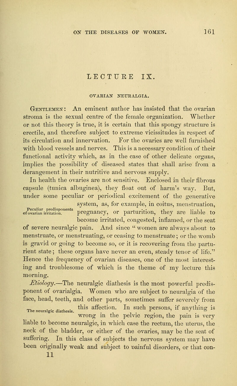 LECTUEE IX. OVABIAJSr NETTRALGIA. Gentlemen : An eminent author lias insisted that the ovarian stroma is the sexual centre of the female organization. Whether or not this theory is true, it is certain that this spongy structure is erectile, and therefore suhject to extreme vicissitudes in respect of its circulation and innervation. For the ovaries are well furnished with blood vessels and nerves. This is a necessary condition of their functional activity which, as in the case of other delicate organs, implies the possibility of diseased states that shall arise from a derangement in their nutritive and nervous supply. In health the ovaries are not sensitive. Enclosed in their fibrous capsule (tunica albuginea), they float out of harm's way. But, under some peculiar or periodical excitement of the generative system, as, for example, in coitus, menstruation, Peculiar predisponents i. 'j.' xt i- t i j of ovarian irritation. prcguaucy, or parturitiou, they are liable to become irritated, congested, inflamed, or the seat of severe neuralgic pain. And since  women are always about to menstruate, or menstruating, or ceasing to menstruate; or the womb is gravid or going to become so, or it is recovering from the partu- rient state; these organs have never an even, steady tenor of life. Hence the frequency of ovarian diseases, one of the most interest- ing and troublesome of which is the theme of my lecture this morning. Etiology.—The neuralgic diathesis is the most powerful predis- ponent of ovarialgia. Women who are subject to neuralgia of the face, head, teeth, and other parts, sometimes suffer severely from ,.,.,. this aifection. In such persons, if anything: is The neuralgic diathesis. . ^ i ^ «/ o wrong in the pelvic region, the pain is very liable to become neuralgic, in which case the rectum, the uterus, the neck of the bladder, or either of the ovaries, may be the seat of suffering. In this class of subjects the nervous system may have been originally weak and subject to gainful disorders, or that con- 11