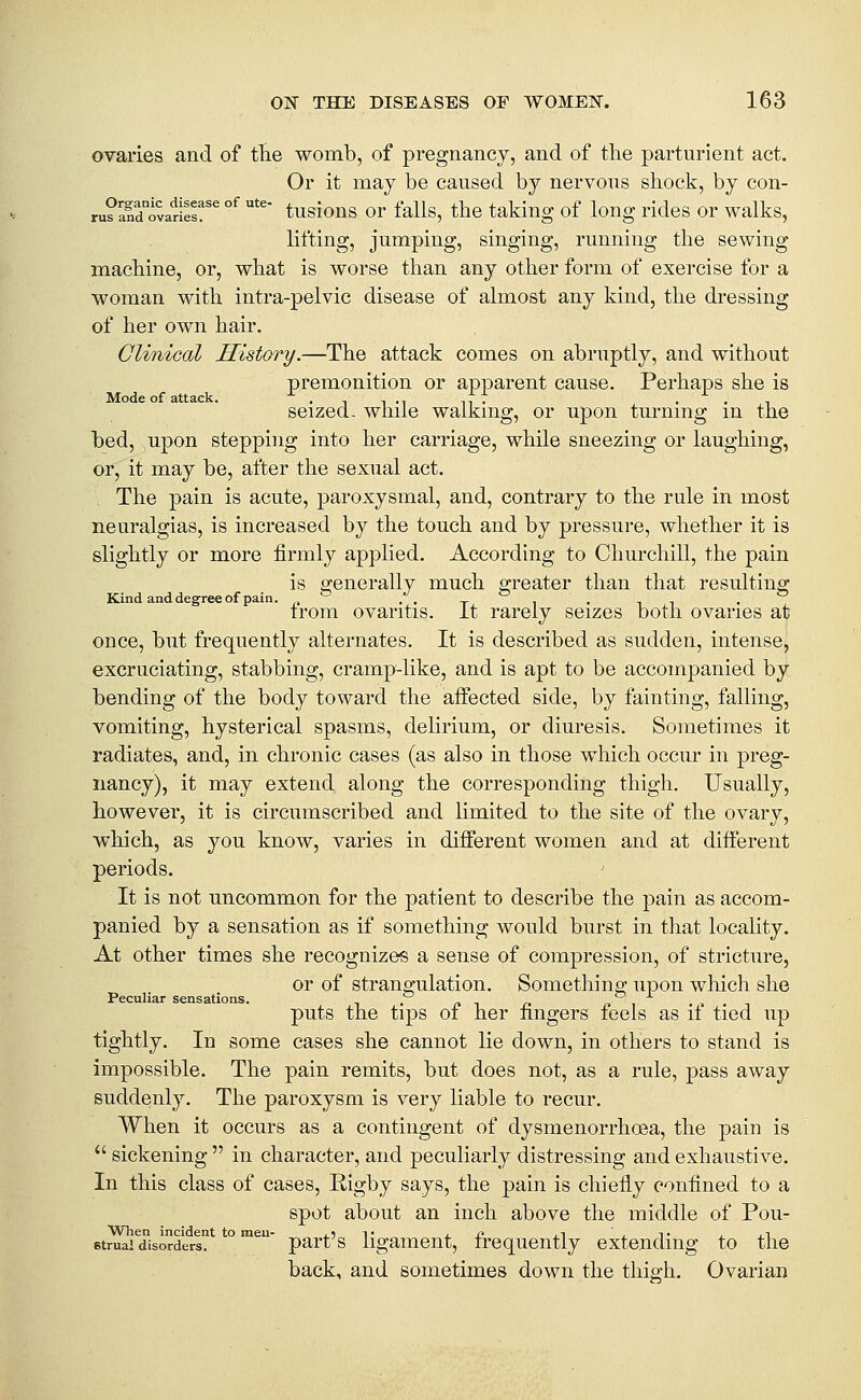ovaries and of the womb, of pregnancy, and of the parturient act. Or it may be caused by nervous shock, by con- ru?ald°ovarieI!^^ °^ *^' tusious or falls, the taking of long rides or walks, lifting, jumping, singing, running the sewing machine, or, what is worse than any other form of exercise for a woman with intra-pelvic disease of almost any kind, the dressing of her own hair. Clinical History.—The attack comes on abruptly, and without premonition or apparent cause. Perhaps she is Mode of attack. • n i -t tV • . . , seized- while walking, or upon turning m the bed, upon stepping into her carriage, while sneezing or laughing, or, it may be, after the sexual act. The pain is acute, paroxysmal, and, contrary to the rule in most neuralgias, is increased by the touch and by pressure, whether it is slightly or more firmly applied. According to Churchill, the pain is generally much greater than that resulting Kind and degree of pain. . . _ . . ^ trom ovaritis, it rarely seizes both ovaries at once, but frequently alternates. It is described as sudden, intense, excruciating, stabbing, cramp-like, and is apt to be accompanied by bending of the body toward the affected side, by fainting, falling, vomiting, hysterical spasms, delirium, or diuresis. Sometimes it radiates, and, in chronic cases (as also in those which occur in preg- nancy), it may extend along the corresponding thigh. Usually, however, it is circumscribed and limited to the site of the ovary, which, as you know, varies in different women and at different periods. It is not uncommon for the patient to describe the pain as accom- panied by a sensation as if something would burst in that locality. At other times she recognizes a sense of compression, of stricture, or of strangulation. Something upon which she Peculiar sensations. . . n i » puts the tips 01 her fingers leels as il tied up tightly. In some cases she cannot lie down, in others to stand is impossible. The pain remits, but does not, as a rule, pass away suddenly. The paroxysm is very liable to recur. When it occurs as a contingent of dysmenorrhoea, the pain is  sickening  in character, and peculiarly distressing and exhaustive. In this class of cases, Rigby says, the pain is chiefly confined to a spot about an inch above the middle of Pou- 6truai disorders? ° ™^ part's ligament, frequently extending to the back, and sometimes down the thigh. Ovarian