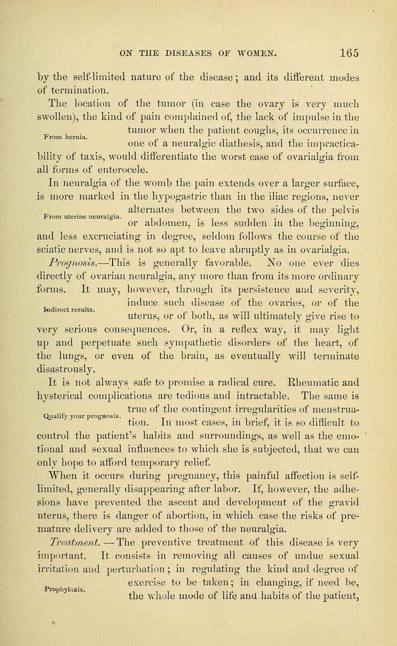 by the self-limited nature of the disease; and its different modes of termination. The location of the tumor (in case the ovary is very much swollen), the kind of pain complained of, the lack of impulse in the tumor when the patient coue;hs, its occurrence in From hernia. i • t i •  i i • one ot a neuralgic diathesis, and the impractica- bility of taxis, would differentiate the worst case of ovarialgia from all forms of enterocele. In neuralgia of the womb the pain extends over a larger surface, is more marked in the hypogastric than in the iliac regions, never alternates between the two sides of the pelvis From uterine neuralgia. , i i • n or abdomen, is less sudden m the beginning, and less excruciating in degree, seldom follows the course of the sciatic nerves, and is not so apt to leave abruptly as in ovarialgia. Prognosis.—This is generally favorable. No one ever dies directly of ovarian neuralgia, any more than from its more ordinary forms. It may, however, through its persistence and severity, induce such disease of the ovaries, or of the Indirect results. i' ^ ^ -n i • uterus, or ot both, as will ultimately give rise to very serious consequences. Or, in a reflex way, it may light up and perpetuate such sympathetic disorders of the heart, of the lungs, or even of the brain, as eventually will terminate disastrously. It is not always safe to promise a radical cure. Rheumatic and hysterical complications are tedious and intractable. The same is true of the contingent irregularities of menstrua- Qualify your prognosis. . ~ .-,.^.. TrvT tion. in most cases, m brief, it is so difncult to control the patient's habits and surroundings, as well as the emo- tional and sexual influences to which she is subjected, that we can only hope to afford temporary relief. When it occurs during pregnancy, this painful affection is self- limited, generally disappearing after labor. If, however, the adhe- sions have prevented the ascent and development of the gravid uterus, there is danger of abortion, in which case the risks of pre- mature delivery are added to those of the neuralgia. Treat'rnent.—The preventive treatment of this disease is very important. It consists in removing all causes of undue sexual irritation and perturbation; in regulating the kind and degree of exercise to be taken: in changine:, if need be, Prophylrucis. , ^ ^ ^ . _ ' -,■,?,', . the whole mode of nte ana habits of the patient.