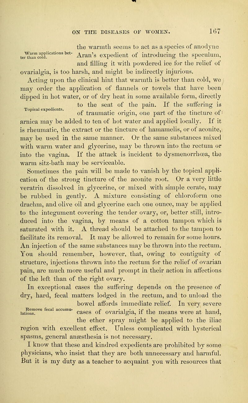 the warmth seems to act as a species of anodyne. terThaTcoyd.''''^*' Ai'an's expedient of introducing the specuhim, and filling it with powdered ice for the relief of ovarialgia, is too harsh, and might be indirectly injurious. Acting upon the clinical hint that warmth is better than cold, we may order the application of flannels or towels that have been dipped in hot water, or of dry heat in some available form, directly to the seat of the pain. If the suifering is of traumatic origin, one part of the tincture of: arnica may be added to ten of hot water and applied locally. If it is rheumatic, the extract or the tincture of hamamelis, or of aconite,! may be used in the same manner. Or the same substances mixed with warm water and glycerine, may be thrown into the rectum or into the vagina. If the attack is incident to dysmenorrhoea, the warm sitz-bath may be serviceable. Sometimes the pain wiU be made to vanish by the topical appli- cation of the strong tincture of the aconite root. Or a very little veratrin dissolved in glycerine, or mixed with simple cerate, may be rubbed in gently. A mixture consisting of chloroform one drachm, and olive oil and glycerine each one ounce, may be apj)lied to the integument covering the tender ovary, or, better still, intro- duced into the vagina, by means of a cotton tampon which is saturated with it. A thread should be attached to the tampon to facilitate its removal. It may be allowed to remain for some hours. An injection of the same substances may be thrown into the rectum. You should remember, however, that, owing to contiguity of structure, injections thrown into the rectum for the relief of ovarian pain, are much more useful and prompt in their action in aifections of the left than of the right ovary. In exceptional cases the suffering depends on the presence of dry, hard, fecal matters lodged in the rectum, and to unload the bowel affords immediate relief. In very severe Remove fecal accumu- t} • ^ • 'x* j.t_ j. t. j lations. cases of ovarialgia, if the means were at hand, the ether spray might be applied to the iliac region with excellent effect. Unless complicated with hysterical spasms, general anaesthesia is not necessary. I know that these and kindred expedients are prohibited by some physicians, who insist that they are both unnecessary and harmful. But it is my duty as a teacher to acquaint you with resources that