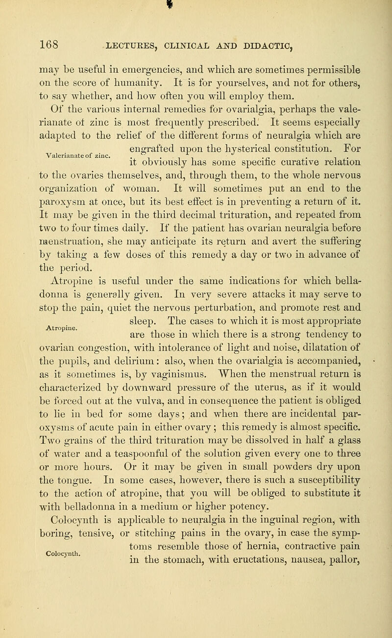 may he useful in emergencies, and which are sometimes permissible on the score of humanity. It is for yourselves, and not for others, to say whether, and how often you will employ them. Of the various internal remedies for ovarialgia, perhaps the vale- rianate o± zinc is most frequently prescribed.' It seems especially adapted to the relief of the different forms of neuralgia which are engrafted upon the hysterical constitution. For Valerianate of zinc. .', .„ . ., it obviously has some specinc curative relation to the ovaries themselves, and, through them, to the whole nervous organization of woman. It will sometimes put an end to the paroxysm at once, but its best effect is in preventing a return of it. It may be given in the third decimal trituration, and repeated from two to four times daily. If the patient has ovarian neuralgia before menstruation, she may anticipate its return and avert the suffering by taking a few doses of this remedy a day or two in advance of the period. Atropine is useful under the same indications for which bella- donna is generally given. In very severe attacks it may serve to stop the pain, quiet the nervous perturbation, and promote rest and sleep. The cases to which it is most appropriate Atropine. , t , , t . -■ are those m which there is a strong tendency to ovarian congestion, with intolerance of light and noise, dilatation of the pupils, and delirium: also, when the ovarialgia is accompanied, as it sometimes is, by vaginismus. When the menstrual return is characterized by downward pressure of the uterus, as if it would be forced out at the vulva, and in consequence the patient is obUged to lie in bed for some days; and when there are incidental par- oxysms of acute pain in either ovary; this remedy is almost specific. Two grains of the third trituration may be dissolved in half a glass of water and a teaspoonful of the solution given every one to three or more hours. Or it may be given in small powders dry upon the tongue. In some cases, however, there is such a susceptibility to the action of atropine, that you will be obliged to substitute it with belladonna in a medium or higher potency. Colocynth is applicable to neuralgia in the inguinal region, with boring, tensive, or stitching pains in the ovary, in case the symp- toms resemble those of hernia, contractive pain in the stomach, with eructations, nausea, pallor,