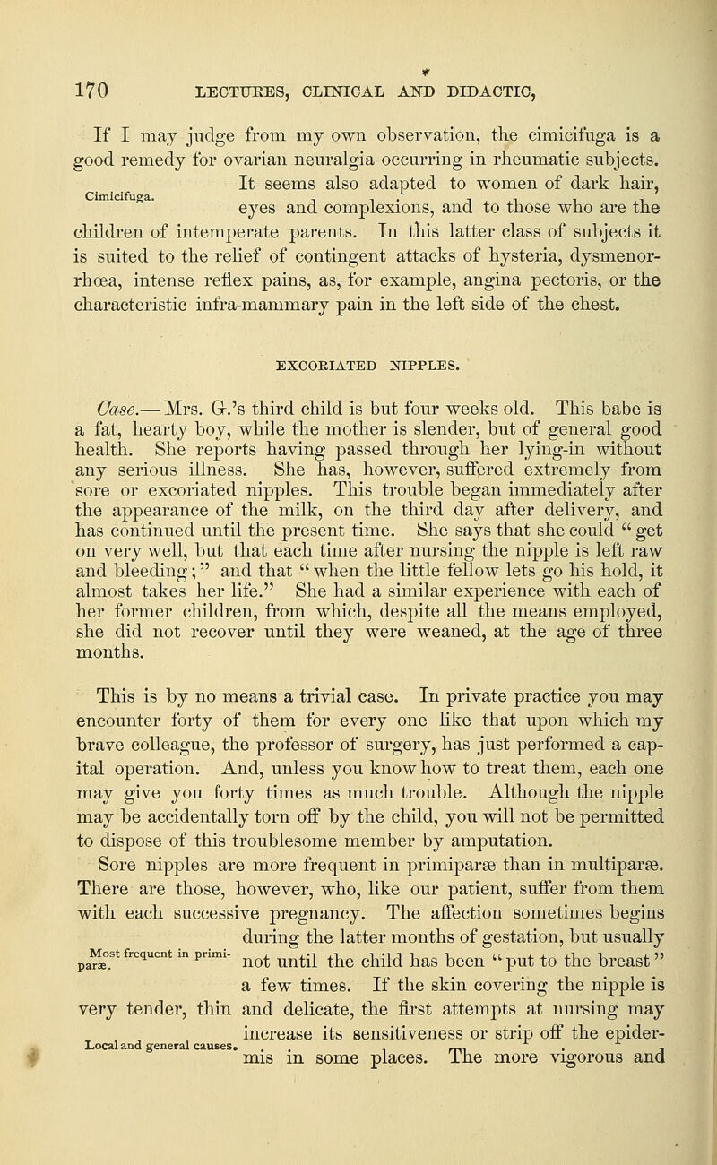 If I may judge from my own observation, the cimicifuga is a good remedy for ovarian neuralgia occurring in rheumatic subjects. It seems also adapted to women of dark hair, eyes and complexions, and to those who are the children of intemperate parents. In this latter class of subjects it is suited to the relief of contingent attacks of hysteria, dysmenor- rhoea, intense reflex pains, as, for example, angina pectoris, or the characteristic infra-mammary pain in the left side of the chest. EXCOEIATED NIPPLES. Case.— Mrs. Gr.'s third child is but four weeks old. This babe is a fat, hearty boy, while the mother is slender, but of general good health. She reports having passed through her lying-in without any serious illness. She has, however, suffered extremely from sore or excoriated nipples. This trouble began immediately after the appearance of the milk, on the third day after delivery, and has continued until the present time. She says that she could  get on very well, but that each time after nursing the nipple is lell raw and bleeding; and that  when the little fellow lets go his hold, it almost takes her life. She had a similar experience with each of her former children, from which, despite all the means employed, she did not recover until they were weaned, at the age of three months. This is by no means a trivial case. In private practice you may encounter forty of them for every one like that upon which my brave colleague, the professor of surgery, has just performed a cap- ital operation. And, unless you know how to treat them, each one may give you forty times as much trouble. Although the nipple may be accidentally torn off by the child, you will not be permitted to dispose of this troublesome member by amputation. Sore nipples are more frequent in primiparee than in multiparae. There are those, however, who, like our patient, suffer from them with each successive pregnancy. The affection sometimes begins during the latter months of gestation, but usually ^M^ost frequent in primi- ^^^ ^^^^^ ^^^ ^j^.^^ ^^^ ^^^^ U p^t tO the brcast  a few times. If the skin covering the nipple is very tender, thin and delicate, the first attempts at nursing may increase its sensitiveness or strip off the epider- ^ Local and general causes. , . _p,, . , # mis m some places, ihe more vigorous ana