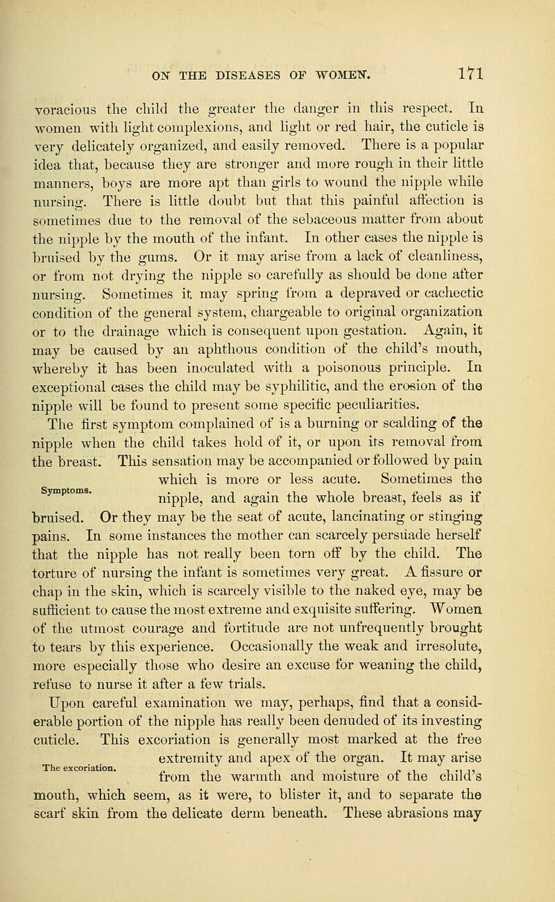 voracious the child the greater the danger in this respect. In women with hght complexions, and light or red hair, the cuticle is very delicately organized, and easily removed. There is a popular idea that, because they are stronger and more rough in their little manners, boys are more apt than girls to wound the nipple while nursing. There is little doubt but that this painful affection is sometimes due to the removal of the sebaceous matter from about the nipple by the mouth of the infant. In other cases the nipple is bruised by the gums. Or it may arise from a lack of cleanliness, or from not drying the nij)ple so carefully as should be done after nursing. Sometimes it may spring from a depraved or cachectic condition of the general system, chargeable to original organization or to the drainage which is consequent upon gestation. Again, it may be caused by an aphthous condition of the child's mouth, whereby it has been inoculated with a poisonous principle. In exceptional cases the child may be syphilitic, and the erosion of the nipple will be found to present some specific peculiarities. The first symptom complained of is a burning or scalding of the nipple when the child takes hold of it, or upon its removal from the breast. This sensation may be accompanied or followed by pain which is more or less acute. Sometimes the ympoms. nipple, and again the whole breast, feels as if bruised. Or they may be the seat of acute, lancinating or stinging pains. In some instances the mother can scarcely persuade herself that the nipple has not really been torn off by the child. The torture of nursing the infant is sometimes very great. A fissure or chap in the skin, which is scarcely visible to the naked eye, may be suflicient to cause the most extreme and exquisite suffering. Women of the utmost courage and fortitude are not unfrequently brought to tears by this experience. Occasionally the weak and irresolute, more especially those who desire an excuse for weaning the child, refuse to nurse it after a few trials. Upon careful examination we may, perhaps, find that a consid- erable portion of the nipple has really been denuded of its investing cuticle. This excoriation is generally most marked at the free extremity and apex of the organ. It may arise The excoriation. , -, ., . ^i i-iii Irom the warmth and moisture oi the child s mouth, which seem, as it were, to blister it, and to separate the scarf skin from the delicate derm beneath. These abrasions may