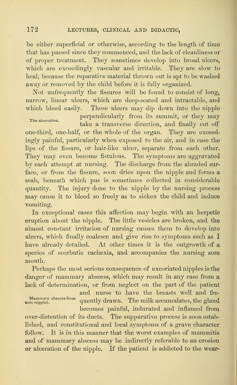 be either- superficial or otherwise, according to the length of time that has passed since they commenced, and the lack of cleanliness or of proper treatment. They sometimes develop into broad ulcers, which are exceedingly vascular and irritable. They are slow to heal, because the reparative material thrown out is apt to be washed away or removed by the child before it is fully organized. ]S^ot unfrequently the fissures will be found to consist of long, narrow, linear ulcers, which are deep-seated and intractable, and which bleed easily. These ulcers may dip down into the nipple perpendicularly from its summit, or they may The ulceration. -, t . n f. n /^ take a transverse direction, and finally cut on one-third, one-half, or the whole of the organ. They are exceed- ingly painful, particularly when exposed to the air, and in case the lips of the fissure, or hair-like ulcer, separate from each other. They may even become fistulous. The symptoms are aggravated by each attempt at nursing. The discharge from the abraded sur- face, or from the fissure, soon dries upon the nipple and forms a scab, beneath which pus is sometimes collected in considerable quantity. The injury done to the nipple by the nursing process may cause it to bleed so freely as to sicken the child and induce vomiting. In exceptional cases this affection may begin with an herpetic eruption about the nipple. The little vesicles are broken, and the almost constant irritation of nursing causes them to develop into ulcers, which finally coalesce and give rise to symptoms such as I have already detailed. At other times it is the outgrowth of a species of scorbutic cachexia, and accompanies the nursing sore mouth. Perhaps the most serious consequence of excoriated nipples is the danger of mammary abscess, which may result in any case from a lack of determination, or from neglect on the part of the patient and nurse to have the breasts well and fre- 6o« nTp7,I'''''''''° quently drawn. The milk accumulates, the gland becomes painful, indurated and infiamed from over-distention of its ducts. The suppurative process is soon estab- lished, and constitutional and local symptoms of a grave character follow. It is in this manner that the worst examples of mammitis and of mammary abscess may be indirectly referable to an erosion or ulceration of the nipple. If the patient is addicted to the wear-