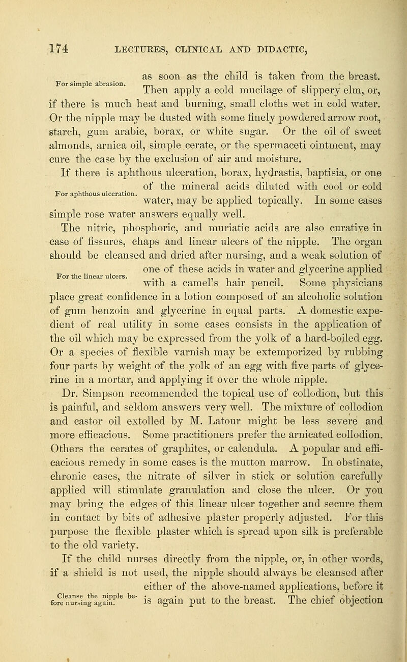 as soon as the child is taken from the breast. For simple abrasion. inen apply a cold mucilage oi slippery elm, or, if there is much heat and burning, small cloths wet in cold water. Or the nipple may be dusted with some finely powdered arrow root, gtarch, gum arable, borax, or white sugar. Or the oil of sweet almonds, arnica oil, simple cerate, or the spermaceti ointment, may cure the case by the exclusion of air and moisture. If there is aphthous ulceration, borax, hydrastis, baptisia, or one of the mineral acids diluted with cool or cold For aphthous ulceration. t i • n t water, may be applied topically, in some cases simple rose water answers equally well. The nitric, phosphoric, and muriatic acids are also curative in case of fissures, chaps and linear ulcers of the nipple. The organ should be cleansed and dried after nursing, and a weak solution of one of these acids in water and glycerine applied For the linear ulcers. . i, i . m o i • • With a camel s hair pencil. bome physicians place great confidence in a lotion composed of an alcoholic solution of gum benzoin and glycerine in equal parts. A domestic expe- dient of real utility in some cases consists in the application of the oil which may be expressed from the yolk of a hard-boiled egg. Or a species of flexible varnish may be extemporized by rubbing four parts by weight of the yolk of an egg with five parts of glyce- rine in a mortar, and applying it over the whole nipple. Dr. Simpson recommended the topical use of collodion, but this is painful, and seldom answers very well. The mixture of collodion and castor oil extolled by M. Latour might be less severe and more efiicacious. Some practitioners prefer the arnicated collodion. Others the cerates of graphites, or calendula. A popular and efii- cacious remedy in some cases is the mutton marrow. In obstinate, chronic cases, the nitrate of silver in stick or solution carefully applied will stimulate granulation and close the ulcer. Or you may bring the edges of this linear ulcer together and secure them in contact by bits of adhesive plaster properly adjusted. For this purpose the flexible plaster which is spread upon silk is preferable to the old variety. If the child nurses directly from the nipple, or, in other words, if a shield is not used, the nipple should always be cleansed after either of the above-named applications, before it fore nurs!ng%ainf'^ ^^' IS again put to the breast. The chief objection