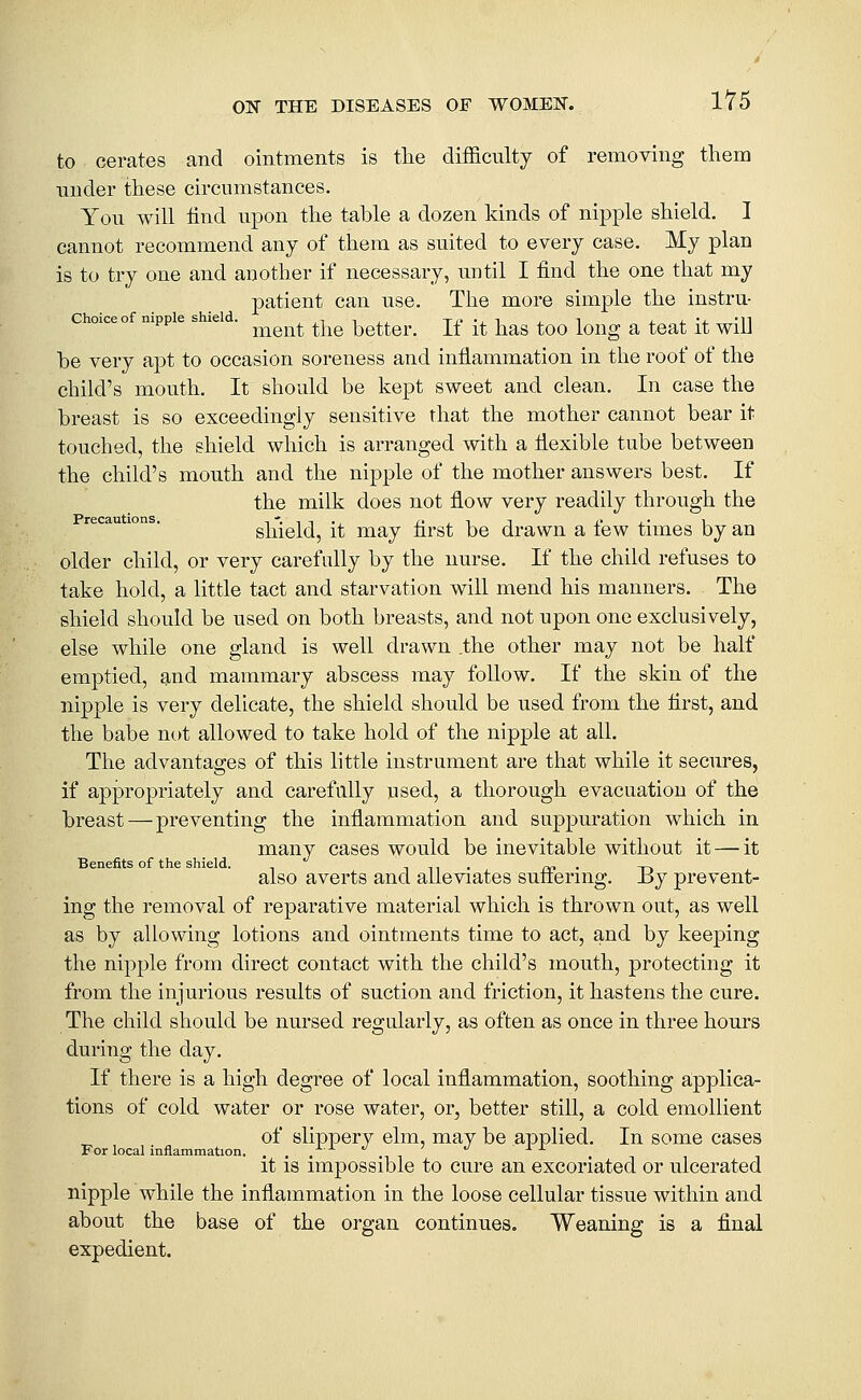 to cerates and ointments is tlie difficulty of removing them under these circumstances. You will find upon the table a dozen kinds of nipple shield, I cannot recommend any of them as suited to every case. My plan is to try one and another if necessary, until I find the one that my |)^ti®i^^ ^^^ ^^®- '^^® more simple the instru- nipp e s le . ^^^^^^^ ^^iq better. If it has too long a teat it will be very apt to occasion soreness and inflammation in the roof of the child's mouth. It should be kept sweet and clean. In case the breast is so exceedingly sensitive that the mother cannot bear it touched, the shield which is arranged with a flexible tube between the child's mouth and the nipple of the mother answers best. If the milk does not flow very readily through the recau ions. shield, it may first be drawn a few times by an older child, or very carefully by the nurse. If the child refuses to take hold, a little tact and starvation will mend his manners. The shield should be used on both breasts, and not upon one exclusively, else while one gland is well drawn .the other may not be half emptied, 9,nd mammary abscess may follow. If the skin of the nipple is very delicate, the shield should be used from the first, and the babe not allowed to take hold of the nipple at all. The advantages of this little instrument are that while it secures, if appropriately and carefully used, a thorough evacuation of the breast—preventing the inflammation and suppuration which in many cases would be inevitable without it — it Benefits of the shield. i n i • fv> • t-> also averts and alleviates sutienng. xij prevent- ing the removal of reparative material which is thrown out, as well as by allowing lotions and ointments time to act, and by keeping the nipple from direct contact with the child's mouth, protecting it from the injurious results of suction and friction, it hastens the cure. The child should be nursed regularly, as often as once in three hours during the day. If there is a high degree of local inflammation, soothing applica- tions of cold water or rose water, or, better still, a cold emollient of slippery elm, may be applied. In some cases For local inflammation. .... ^^ it IS impossible to cure an excoriated or ulcerated nipple while the inflammation in the loose cellular tissue within and about the base of the organ continues. Weaning is a final expedient.