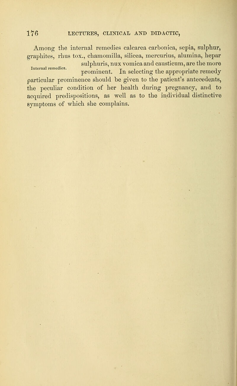 Among the internal remedies calcarea carbonica, sepia, sulphur, graphites, rhus tox., chamomilla, silieea, mercurius, alumina, hepar sulphuris, nux vomica and causticum, are the more Internal remedies. . --- i , • , i • , i prominent, in selecting the appropriate remedy particular prominence should be given to the patient's antecedents, the peculiar condition of her health during pregnancy, and to acquired predispositions, as well as to the individual distinctive symptoms of which she complains.
