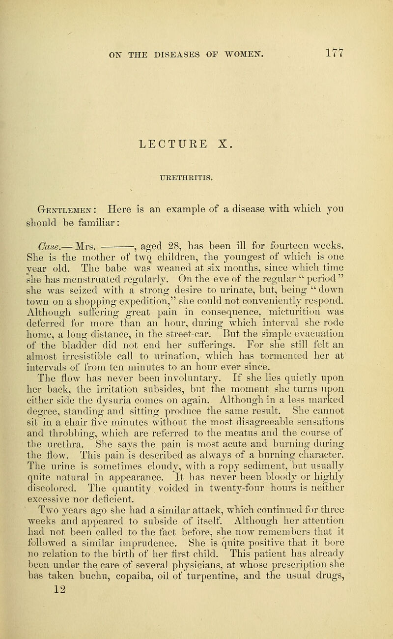 LECTURE X. TJEETHEITIS. Gentleinien : Here is an example of a disease with wliich you slionld be familiar: Case.— Mrs. , aged 28, lias been ill for fourteen weeks. She is the mother of two children, the youngest of which is one year old. The babe was weaued at six months, since which time she has menstruated regularly. On the eve of the regular  period  she was seized with a strong desire to urinate, but, being  down town on a shopping expedition, she could not conveniently respond. Although suffering great pain in consequence, micturition was deferred for more than an hour, during which interval she rode home, a long distance, in the street-car. But the simple evacuation of the bladder did not end her sufferings. For she still felt an almost irresistible call to urination, which has tormented her at intervals of from ten minutes to an hour ever since. The flow has never been involuntary. If she lies quietly upon her back, the irritation subsides, but the moment she turns upon either side the dysuria comes on again. Although in a less marked degree, standing and sitting produce the same result. She cannot sit in a chair five minutes without the most disagreeable sensations and throbbing, which are referred to the meatus and the course of the urethra. She says the pain is most acute and burning during the flow. This pain is described as always of a burning character. The urine is sometimes cloudy, with a ropy sediment, but usually quite natural in appearance. It has never been bloody or highly discolored. The quantity voided in twenty-four hours is neither excessive nor deficient. Two years ago she had a similar attack, which continued for three weeks and appeared to subside of itself. Although her attention had not been called to the fact before, she now remembers that it followed a similar imprudence. She is quite positive that it bore no relation to the birth of her first child. This patient has already been under the care of several physicians, at whose prescription she has taken buchu, copaiba, oil of turpentine, and the usual drugs, 12