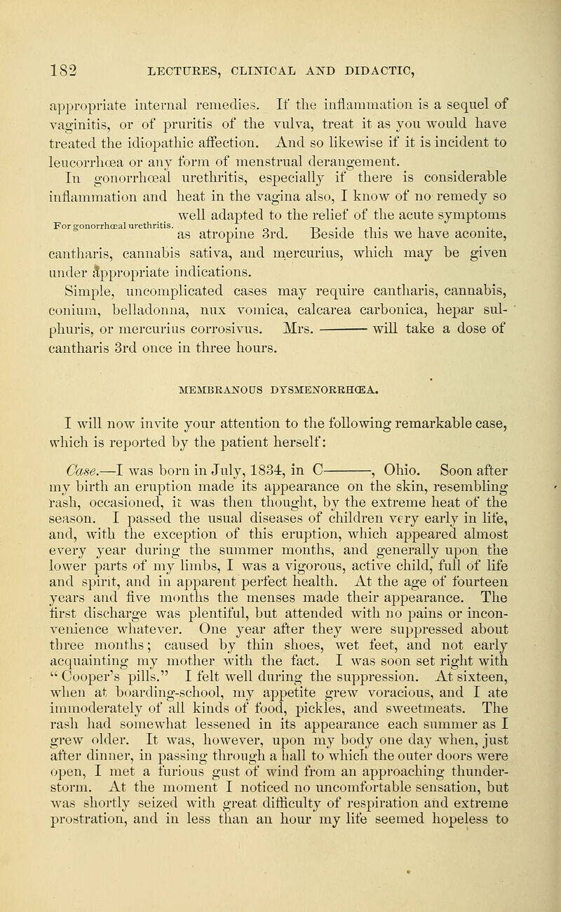 appropriate Internal remedies. If the inflammation is a sequel of vaginitis, or of prm^itis of the vulva, treat it as you would have treated the idiopathic affection. And so likewise if it is incident to leucorrhoea or any form of menstrual derangement. In gonorrhoeal urethritis, especially if there is considerable inflammation and heat in the vagina also, I know of no remedy so well adapted to the relief of the acute symptoms For gonorrhoeal urethritis. . -, -n • t ,i • i •, as atropine 3rd. Beside this we have aconite, cantliaris, cannabis sativa, and niercurius, which may be given under jtppropriate indications. Simple, uncomplicated cases may require cantliaris, cannabis, conium, belladonna, nux vomica, calcarea carbonica, liepar sul- phuris, or mercurius corrosivus. Mrs. will take a dose of cantharis 3rd once in three hours. MEMBRANOCrS DYSMENOEKHCEA. I will now invite your attention to the following remarkable case, which is reported by the patient herself: Case.—I was born in July, 1834:, in C , Ohio. Soon after my birth an eruption made its appearance on the skin, resembling rash, occasioned, it was then thought, by the extreme heat of the season. I j)assed the usual diseases of children very early in life, and, with the exception of this eruption, which appeared almost every year during the summer months, and generally upon the lower parts of my limbs, I was a vigorous, active child, full of life and spirit, and in apparent perfect health. At the age of fourteen years and five months the menses made their appearance. The first discharge was plentiful, but attended with no pains or incon- venience whatever. One year after they were suppressed about three months; caused by thin shoes, wet feet, and not early acquainting my mother with the fact. I was soon set right with  Cooper's pills. I felt well during the suppression. At sixteen, when at boarding-school, my appetite grew voracious, and I ate immoderately of all kinds of food, pickles, and sweetmeats. The rash had somewhat lessened in its appearance each summer as I grew older. It was, however, upon my body one day when, just after dinner, in passing throngh a hall to which the outer doors were open, I met a furious gust of wind from an approaching thunder- storm. At the moment I noticed no uncomfortable sensation, but was shortly seized with great difiiculty of respiration and extreme prostration, and in less than an hour my life seemed hopeless to