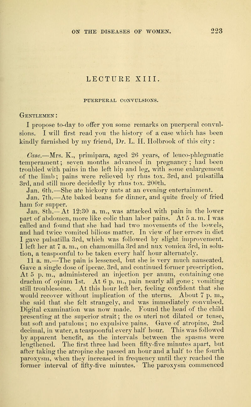 LECTUEE XIII. PTJEKPEEAL CONVULSIONS. Gentlemen : I propose to-day to offer you some remarks on puerperal convul- sions. I will first read you the history of a case which has been kindly furnished by my friend, Dr. L. II. Holbrook of this city: Case.—Mrs. K., primipara, aged 26 years, of leuco-phlegmatic temperament; seven months advanced in pregnancy; had been troubled with pains in the left hip and leg, with some enlargement of the limb; pains were relieved by rlius tox. 3rd, and puleatilla 3rd, and still more decidedly by rhus tox. 200tli, Jan. 6th.—She ate hickory nuts at an evening entertainment. Jan. 7th.—Ate baked beans for dinner, and quite freely of fried ham for supper. Jan. 8th.— At 12:30 a. m., was attacked with pain in the lower part of abdomen, more like colic than labor pains. At 5 a. m. I was called and found that she had had two movements of the bowels, and had twice vomited bilious matter. In view of her errors in diet I gave Pulsatilla 3rd, wdiich was followed by slight improvement. I left her at Y a. m., on chamomilla 3rd and nux vomica 3rd, in solu- tion, a teaspoonful to be taken every half hour alternately. II a. m.—^The pain is lessened, but she is very much nauseated. Gave a single dose of ipecac, 3rd, and continued former prescription. At 5 p. m., administered an injection per anum, containing one drachm of opium 1st. At 6 p. m., pain nearly all gone; vomiting still troublesome. At this hour left her, feeling confident that she would recover without implication of the uterus. About T p. m., she said that she felt strangely, and was immediately convulsed. Digital examination was now made. Found the head of the child presenting at the superior strait; the os uteri not dilated or tense, but soft and patulous; no expulsive pains. Gave of atropine, 2nd decimal, in water, a teaspoonful every half hour. This was followed by apparent benefit, as the intervals between the spasms were lengthened. The first three had been fit^y-five minutes apart, but after taking the atropine she passed an hour and a half to the fourth paroxysm, when they increased in frequency until they reached the former interval of fifty-five minutes. The paroxysm commenced