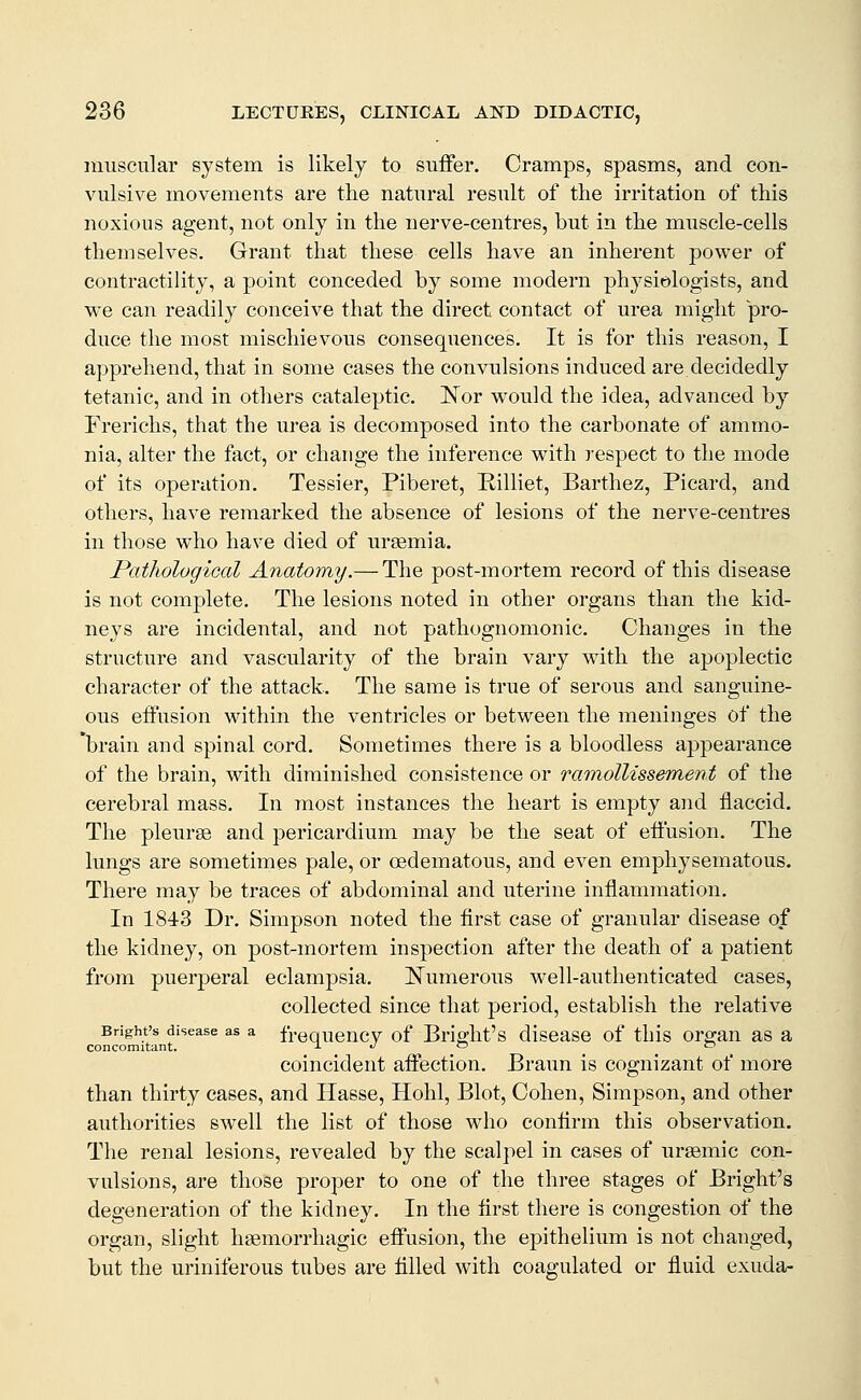 muscular system is likely to suffer. Cramps, spasms, and con- vulsive movements are the natural result of the irritation of this noxious agent, not only in the nerve-centres, but in the muscle-cells themselves. Grant that these cells have an inherent power of contractility, a point conceded by some modern phj^siologists, and we can readily conceive that the direct contact of urea might pro- duce the most mischievous consequences. It is for this reason, I apprehend, that in some cases the convulsions induced are decidedly tetanic, and in others cataleptic. Nor would the idea, advanced by Frerichs, that the urea is decomposed into the carbonate of ammo- nia, alter the fact, or change the inference with respect to the mode of its operation. Tessier, Piberet, Rilliet, Barthez, Picard, and others, have remarked the absence of lesions of the nerve-centres in those who have died of uraemia. Pathological Anatomy.— The post-mortem record of this disease is not complete. The lesions noted in other organs than the kid- neys are incidental, and not pathognomonic. Changes in the structure and vascularity of the brain vary with the apoplectic character of the attack. The same is true of serous and sanguine- ous effusion within the ventricles or between the meninges of the 'brain and spinal cord. Sometimes there is a bloodless appearance of the brain, with diminished consistence or ramollissement of the cerebral mass. In most instances the heart is empty and flaccid. The pleurae and pericardium may be the seat of eft'usion. The lungs are sometimes pale, or oedematous, and even emphysematous. There may be traces of abdominal and uterine inflammation. In 1843 Dr. Simpson noted the first case of granular disease of the kidney, on post-mortem inspection after the death of a patient from puerperal eclampsia. Numerous well-authenticated cases, collected since that period, establish the relative Bright's disease as a frequency of Briffht's disease of this ore-an as a concomitant. j. ^ o c coincident affection. Braun is cognizant of more than thirty cases, and Ilasse, Hohl, Blot, Cohen, Simpson, and other authorities swell the list of those who confirm this observation. The renal lesions, revealed by the scalpel in cases of ursemic con- vulsions, are those proper to one of the three stages of Bright's degeneration of the kidney. In the first there is congestion of the organ, slight hsemorrhagic effusion, the epithelium is not changed, but the uriuiferous tubes are filled with coagulated or fluid exuda-