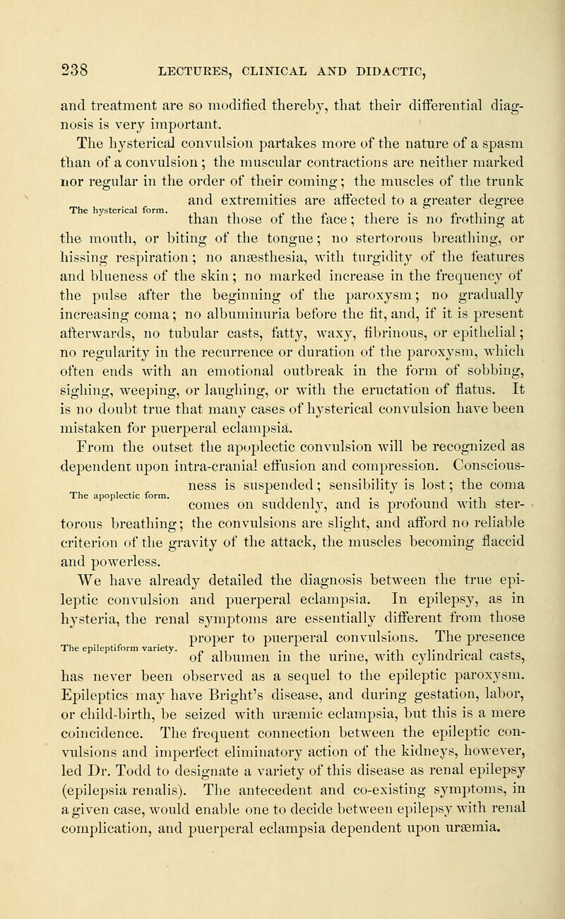 and treatment are so modified thereby, that their differential diag- nosis is very important. The hysterical convnlsion partakes more of the nature of a spasm than of a convulsion; the muscular contractions are neither marked nor regular in the order of their coming; the muscles of the trunk and extremities are affected to a greater degree The hysterical form. ,. i(» i • t* t • than those of the face; tliere is no frotlimg at the- mouth, or biting of the tongue; no stertorous breathing, or hissing respiration; no ansesthesia, with turgidity of the features and blueness of the skin; no marked increase in the frequency of the pulse after the beginning of the paroxysm; no gradually increasing coma; no albuminuria before the fit, and, if it is present afterwards, no tubular casts, fatty, waxy, fibrinous, or epithelial; no regularity in the recurrence or duration of the paroxysm, which often ends with an emotional outbreak in the form of sobbing, sighing, weeping, or laughing, or with the eructation of flatus. It is no doubt true that many cases of hysterical convulsion have been mistaken for puerperal eclampsia. From the outset the apoplectic convulsion will be recognized as dependem upon intra-cranial effusion and compression. Conscious- ness is suspended; sensibility is lost; the coma The apoplectic form. .. „ - ., comes on suddenly, and is profound witn ster- torous breathing; the convulsions are slight, and afford no reliable criterion of the gravity of the attack, the muscles becoming flaccid and powerless. We have already detailed the diagnosis between the true epi- leptic convulsion and puerperal eclampsia. In epilepsy, as in hysteria, the renal symptoms are essentially different from those proper to puerperal convulsions. The presence The epileptiform variety. ^n . i . •,-, t -i • t j_ of albumen m the urine, with cylindrical casts, has never been observed as a sequel to the epileptic paroxysm. Epileptics may have Bright's disease, and during gestation, labor, or child-birth, be seized with ursemic eclampsia, but this is a mere coincidence. The frequent connection between the epileptic con- vulsions and imperfect eliminatory action of the kidneys, however, led Dr. Todd to designate a variety of this disease as renal epilepsy (epilepsia renalis). The antecedent and co-existing symptoms, in a given case, would enable one to decide between epilepsy with renal complication, and puerperal eclampsia dependent upon uraemia.