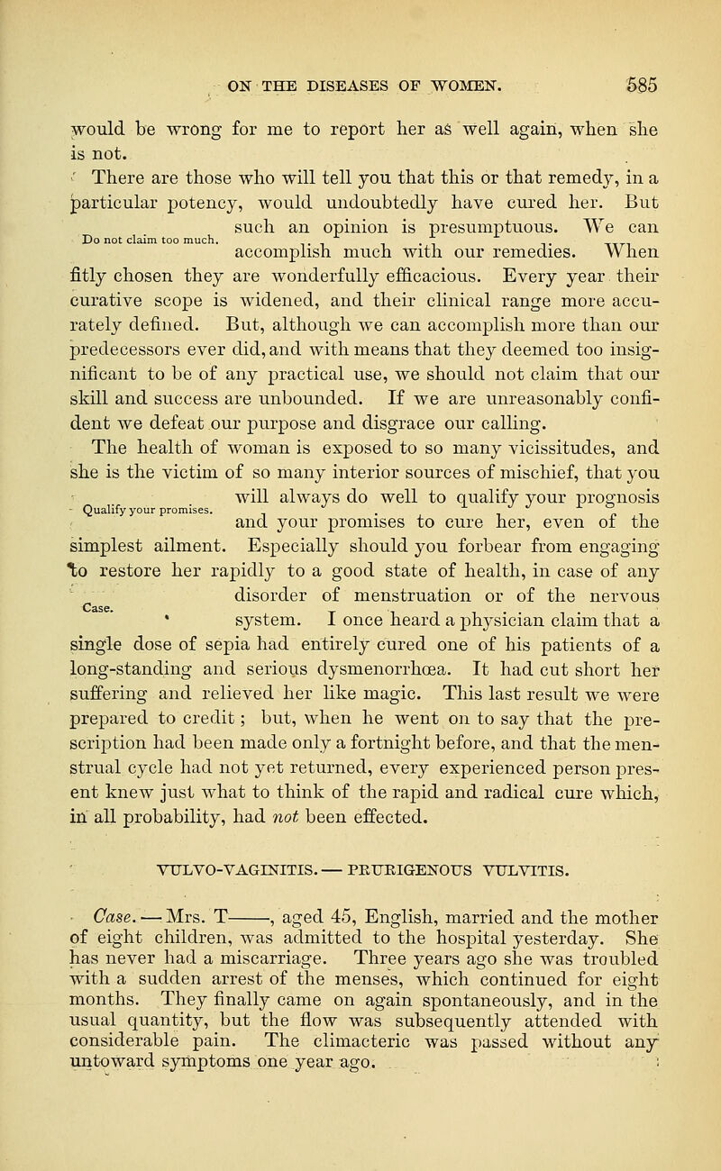 would be wrong for me to report her ag well again, when she is not. ' There are those who will tell you that this or that remedy, in a particular jpotency, would undoubtedly have cured her. But such an opinion is presumptuous. We can Co not claim too much, accomplish much with our remedies. When fitly chosen they are wonderfully efficacious. Every year. their curative scope is widened, and their clinical range more accu- rately defined. But, although we can accomplish more than our predecessors ever did, and with means that they deemed too insig- nificant to be of any practical use, we should not claim that our skill and success are unbounded. If we are unreasonably confi- dent we defeat our purpose and disgrace our calling. The health of woman is exposed to so many vicissitudes, and she is the victim of so many interior sources of mischief, that you will always do well to qualify your prognosis - Qualify your promises. . n i and your promises to cure her, even of the simplest ailment. Especially should you forbear from engaging %o restore her rapidly to a good state of health, in case of any disorder of menstruation or of the nervous * system. I once heard a physician claim that a single dose of sepia had entirely cured one of his patients of a long-standing and serious dysmenorrhoea. It had cut short her suffering and relieved her like magic. This last result we were prepared to credit; but, when he went on to say that the pre- scription had been made only a fortnight before, and that the men- strual cycle had not yet returned, every experienced person pres- ent knew just what to think of the rapid and radical cure which, in all probability, had 7iot been effected. VTJLVO-VAGINITIS.— PEUEIGENOUS VULVITIS. Case.—'Mrs. T , aged 45, English, married and the mother of eight children, was admitted to the hospital yesterday. She has never had a miscarriage. Three years ago she was troubled with a sudden arrest of the menses, which continued for eight months. They finally came on again spontaneously, and in the usual quantity, but the flow was subsequently attended with considerable pain. The climacteric was passed without any untoward syiliptoms,one year ago. . :