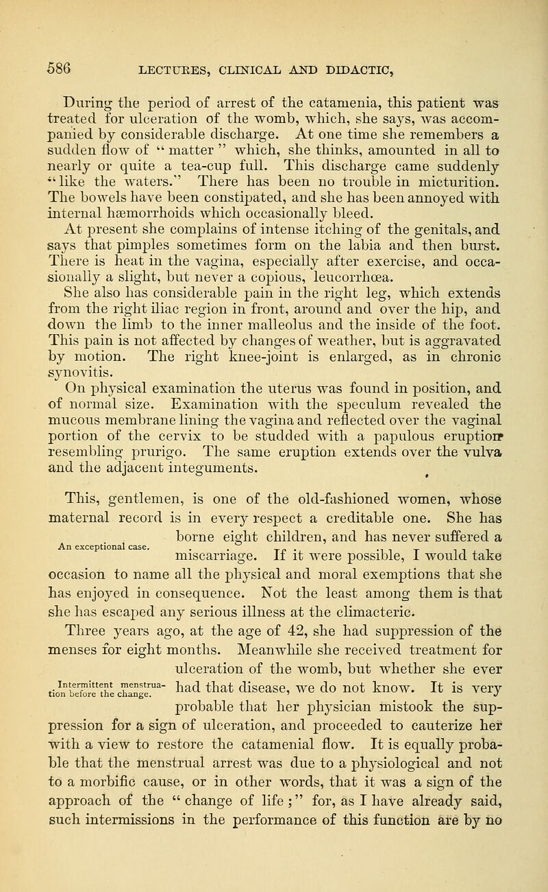 During the period of arrest of the catamenia, this patient was treated for ulceration of the womb, which, she says, was accom- panied by considerable discharge. At one time she remembers a sudden flow of  matter  which, she thinks, amounted in all to nearly or quite a tea-cup full. This discharge came suddenly •' like the waters. There has been no trouble in micturition. The bowels have been constipated, and she has been annoyed with internal haemorrhoids which occasionally bleed. At present she complains of intense itching of the genitals, and says that pimples sometimes form on the labia and then burst. There is heat in the vagina, especially after exercise, and occa- sionally a slight, but never a copious, leucorrhoea. She also has considerable pain in the right leg, which extends from the right iliac region in front, around and over the hip, and down the limb to the inner malleolus and the inside of the foot. This pain is not affected by changes of weather, but is aggravated by motion. The right knee-joint is enlarged, as in chronic synovitis. On physical examination the uterus was found in position, and of normal size. Examination with the speculum revealed the mucous membrane lining the vagina and reflected over the vaginal portion of the cervix to be studded with a papulous eruptioip resembling prurigo. The same eruption extends over the vulva and the adjacent integuments. This, gentlemen, is one of the old-fashioned women, whose maternal record is in every respect a creditable one. She has borne eight children, and has never suffered a An exceptional case. . . Tn- mit miscarriage. Ii it were possible, L would take occasion to name all the physical and moral exemptions that she has enjoyed in consequence. Not the least among them is that she has escaped any serious illness at the climacteric. Three years ago, at the age of 42, she had suppression of the menses for eight months. Meanwhile she received treatment for ulceration of the womb, but whether she ever tio^n beXr th'e changl'^ ^^^^ ^^^^^ dlscasc, wc do uot kuow. It is very probable that her physician mistook the sup- pression for a sign of ulceration, and proceeded to cauterize her with a view to restore the catamenial flow. It is equally proba- ble that the menstrual arrest was due to a physiological and not to a morbific cause, or in other words, that it was a sign of the approach of the change of life; for, as I have already said, such intermissions in the performance of this function are by no