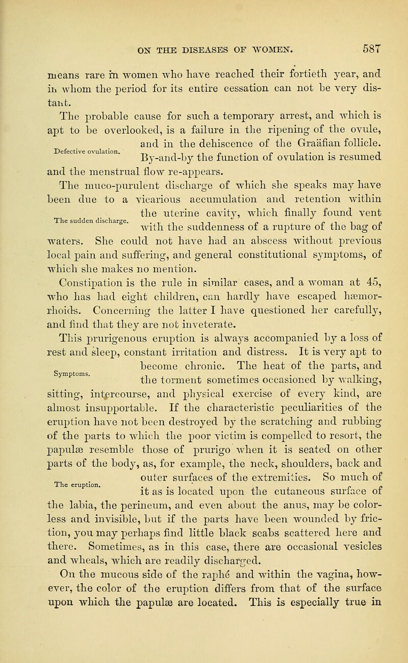 means rare m women who have reached their fortieth year, and ill whom the period for its entire cessation can not be very dis- tant. The probable cause for such a temporary arrest, and which is apt to be overlooked, is a failure in the ripening of the ovule, and in the dehiscence of the Graafian follicle. Defective ovulation. ii,ir> ■• f ij_'- J By-and-by the function oi ovulation is resumed and the menstrual flow re-appears. The muco-purulent discharge of which she speaks may have been due to a vicarious accumulation and retention within the uterine cavity, which finally found vent The sudden discharge. . -, ■• it r> fjii c With the suddenness oi a rupture oi the bag oi waters. She could not have had an abscess without previous local pain and suffering, and general constitutional symptoms, of which she makes no mention. Constipation is the rule in similar cases, and a woman at 45, who has had eight children, can hardly have escaped hseinor- rhoids. Concerning the latter I have questioned her carefully, and find that they are not inveterate. This prurigenous eruption is always accompanied by a loss of rest and sleep, constant irritation and distress. It is very apt to become chronic. The heat of the parts, and Symptoms. . . _ - . , the torment sometimes occasioned by walking, sitting, intercourse, and physical exercise of every kind, are almost insupportable. If the characteristic peculiarities of the eruption have not been destroyed by the scratching and rubbing of the parts to which the poor victim is compelled to resort, the papulse resemble those of prurigo when it is seated on other parts of the body, as, for example, the neck, shoulders, back and outer surfaces of the extremities. So much of it as is located upon the cutaneous surface of the labia, the perineum, and even about the anus, may be color- less and invisible, but if the parts have been wounded by fric- tion, you may perhaps find little black scabs scattered here and there. Sometimes, as in this case, there are occasional vesicles and wheals, which are readily discharged. On the mucous side of the raphe and within the vagina, how- ever, the color of the eruption differs from that of the surface upon which the papulae are located. This is especially true in